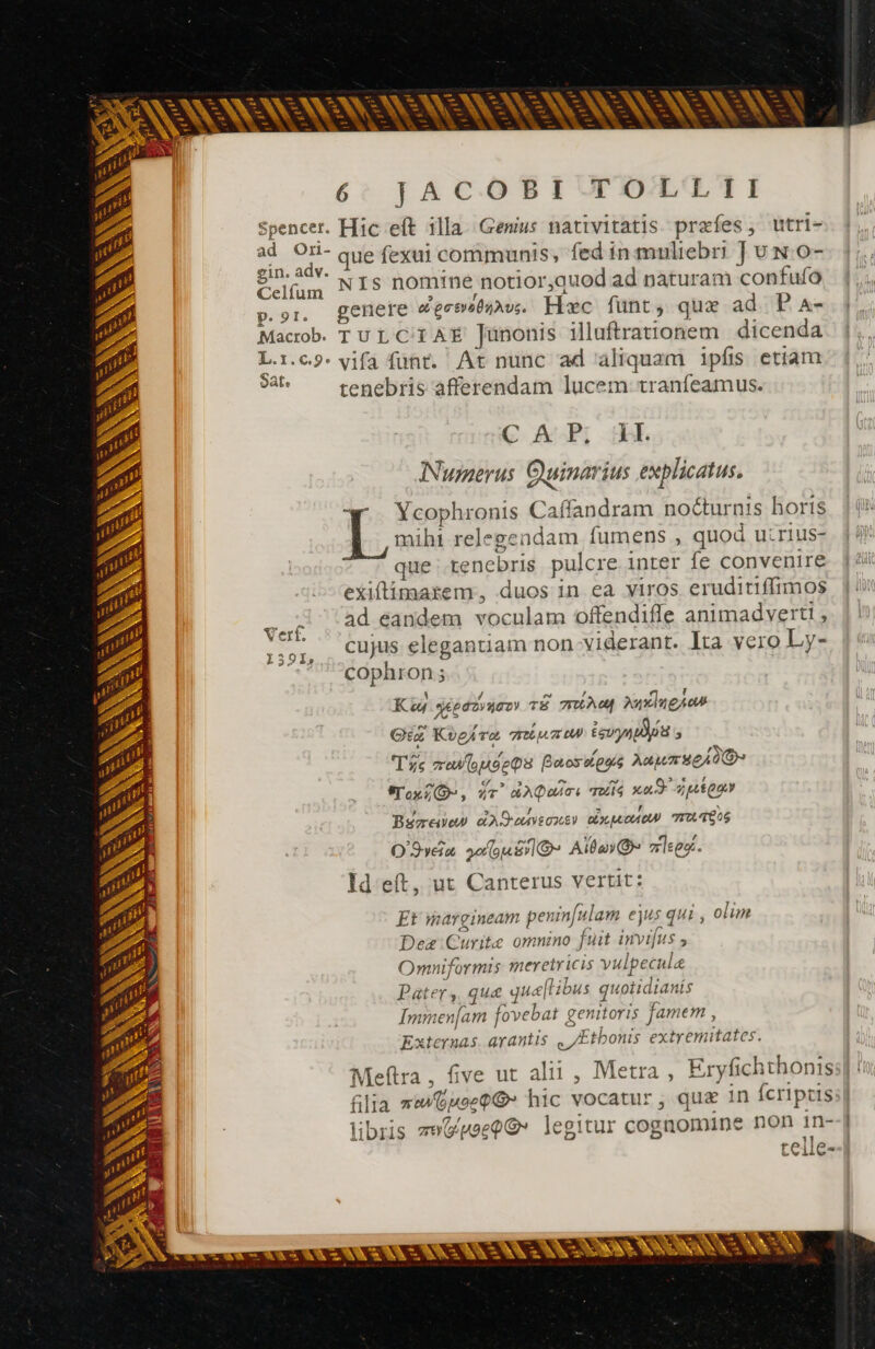 ASNONNONNONNENSSSNSSNUNSS 6: TJ A €C.O B I UP D/EO. i Spencer. Hic eft illa. Genus nativitatis. præfes, utri- ad [a que fexui communis; fed in mnliebri Ju N 0-- 1;, € 1n. € . . - ^ jtm NIS nomine notior,quod ad naturam confufo 2 r * ».or, genere d'erssbmus. Hæc funt, qux ad. P A- p.&lt; : gos de , Macrob TULCIAE Junonis iluftrationem | dicenda L.:.c9. vifa fünt. At nunc ad aliquam ipfis etiam Sat tenebris afferendam lucem tranfeamus. € AP; UL / Numerus Quinarius explicatus. qm *. Ycophronis Caffandram nocturnis hortis ^ mihi relegendam fumens , quod uirius- 9. que: tenebris pulcre inter fe convenire jii 2 exiftimatem, duos in ea viros eruditiffimos  2 ad eandem voculam offendifle animadverti 9 Eo cujus elegantiam non viderant. Ita vero Ly- 25] +? °cophron; = SN - = = t - : A - € 1 / E , Li Kw aqéedzvuoo TE FLY AuxlugAon Qiz Kogívo, rimum Ev s 165 / , Toc reu o oe Boos toos Aaurseid@O SToxZ-, «c^ dQoirs TUS xad peto L3 -— v - - - Q u^ - a - Y == -- — pe M AE. AU Det LI 2L M URL MER = Béreñen dAOouvecxS) dxaAOW TATES O'Svéia. so o Sy Alta) zlses. Id eft, ut Canterus vertit: = T L a. = - - es - Et margineam penin[ulam ejus qui , olim Dez Curite omnzno fuit invifus  Omniformis meretricis vulpecule Pater, que quellibus quotidianis Immen[am fovebat genitoris famem , Externas. arantis , /Etbonis extremitates. Rx de^ -— -- pu — ANSE NN E E Ed E - - rs - re SUR AX. NS. Meftra, five ut alii , Metra, Eryfichthonis filia rm@uoep@ hic vocatur, quæ 1n Ícripris:| libris zeGpeeQG* legitur cognomine non 1n-| telle--] -  E E ETT 3 h^ À Fit EXT re GE H M il. +; à