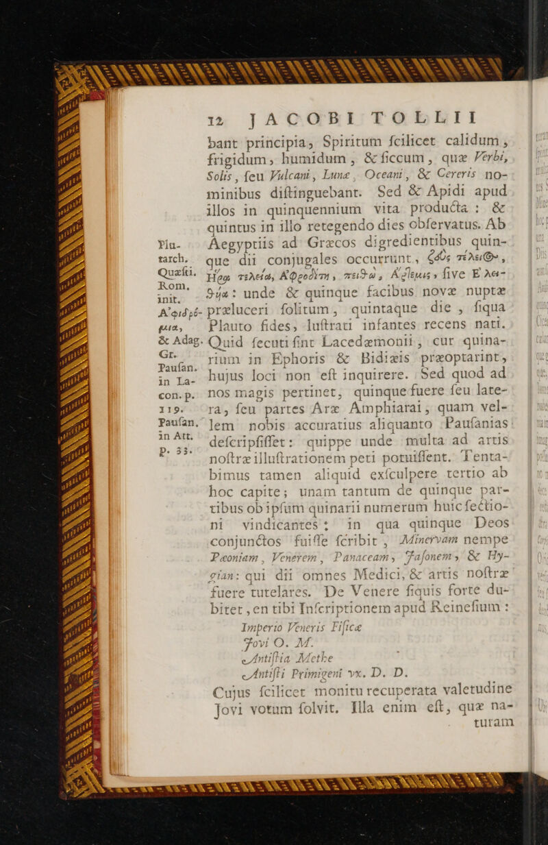 AAA NEA xe 1% JACOBI TOBDELII bant principia, Spiritum fcilicet calidum , frigidum, humidum , &amp; ficcum , quae Verbe, Solis , (eu Vulcani, Lunz , Oceani, &amp; Cereris no- minibus diftinguebant. Sed &amp; Apidi apud ilos in quinquennium vita producta : &amp; quintus in illo retegendo dies obfervatus. Ab Piu- Aegypriis ad Græcos digredientibus quin- tarch. que dii conjugales occurrunt, Gé; Tu, Quefti. Hes rshei@, ADeodiTi , rade, Aeleus, five E Aec- EE 544: unde &amp; quinque facibus nov nuptæ A'eidsi- præluceri folitum , quintaque die , fiqua ge, Plauto fides, luftrati infantes recens nati. &amp; Adag. Quid fecutifinr Lacedemonii, cur quina- St- rium in Ephoris &amp; Bidiæis præoptarint, gc hujus loci non eft inquirere. Sed quod ad con.p. nos magis pertinet, quinque fuere feu late- 119. ra, fcu partes Árx Aimphiarat, quam vel- Paufan. lem nobis accuratius aliquanto :Paufanias ^I deferipfiffet: quippe unde multa ad artis POS? noftræilluftrationem peti potuiffent. Tenta- bimus tamen aliquid exículpere tertio ab 2 E » + p we - — x E X k^ E^ à - E - idis Ta ae - 4 Ka : A. LS c sn -— W^ en LJ ; &gt; N EL - E: hoc capite; unam tantum de quinque par- tibus ob ipfum quinarii numerum huic fectio- ni vindicantes : 1n qua quinque Deos conjunctos fuiffe fcribit , Minervam nempe E € p pe ve - | [o - - S Lei ER - pt -— E Ej LJ e - [^ +. (ww — x5 C + * € , 7 5 Duanr yy? CE npa rJ Paoniam, Venerem , Panaceam, Tafonem , &amp; Hy- i| dii omnes Medici, &amp; artis noftre N y » re Loi E fuere tutelares. De Venere fiauis forte du- Á bitet , en tibi Infcriptionem apud i&amp;eineiium : €14n: P €- -- pes Imperio Veneris Fificæ cf / j M» x, À À 7/0! Ps AV Ce RC , 1 A L x ARX S enti AAethe - + cs iu, +, N Wen LJ - bed LJ — cem hc s AIVLCLHEC utt eIntifli Primigeni vx. D. D. 1 . — 5 . x : N 1s / Cuius fcilicet monitu recuperata valetudine Tovi votum folvit. Illa enim eft, que na- | - - N pe  . es - - E zw [v US LL IL MR LEA MAS Y +.