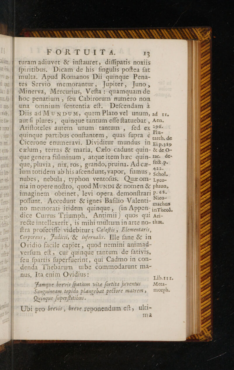 ——— — turam adiuvet & inftauret, diffipatis noxiis {pinitibus. Dicam de his fingulis poftea fat multa. , jg Romanos Dii quinque Pena- tes Serv memorantur, Jupiter, Juno , Minerva Marcus Vefta : qua imquam de hoc penatiui n , feu Cabirorum numero non una omnium fententia elt. Defcendam à Diis adMunpum, quem Plato vel unum, ad rx autfi plures, quinque tantüm effe ftatuebat , Aen. Ariftoteles a: irem. unum. tantum , fed ex 24 : À x li- uinque bpartibD IS C [tat re uas ra = quinque partibus conftantem, quas fupra €, de Cicerone enumeravi. Dividitu Ir mundus IN Eip.389 cælum, terras & maria, Cælo cadunt quin- & de o- que genera fulminum , atque item hec quin-rac de- PER TS 5 o i : Ad fect .p. qp 1IVIA , ni To TOS, gran O, pruina. EL Swim 22. lum totidem ab his afcend unt, vapor, fumus , S sol. nubes, nib , typhon ventofus. Quz om- Lyco- J nia in opere noftro, ), quod MuNDI & nomen & phron, Imaginem obtinet, levi opera. demonftrari P- 5- poffunt. Ac 'edunt & ignes Bafilio V dome m | no memorati itidem quinque, (in Áppen- inTheof, dice Currus ; Prag ph. Antimii) quos i Ari- i recte int Effe rd. is mihi multum in arte no- thm. AM {tra praebe videbitur ; Caleftis , Elementaris, ; 1. Corporeus ; Judicii,'& infernalis. Ille fane & 1n i 'erfum eft, cur quinque rantum de fativis, feu fpartis fuperfuerint, qi ui Cadmo 1n con- denda ‘Fhebarum uibe COI mmodarunt ma- Ovidio facile capiet, quod nemini antmad- | Y { 1 » ^T F4 15 . nus, Ira enim Ovidius: á Li0.11£, Famar: 12 b FEV 1$ fpatiu ni Vite £ for tita Juven 1u$ Meta San THIN eam te pido plans ebat pectore MAIT EM » I1Orpü Qu xA Inque - fuper [litibus breve reponendun