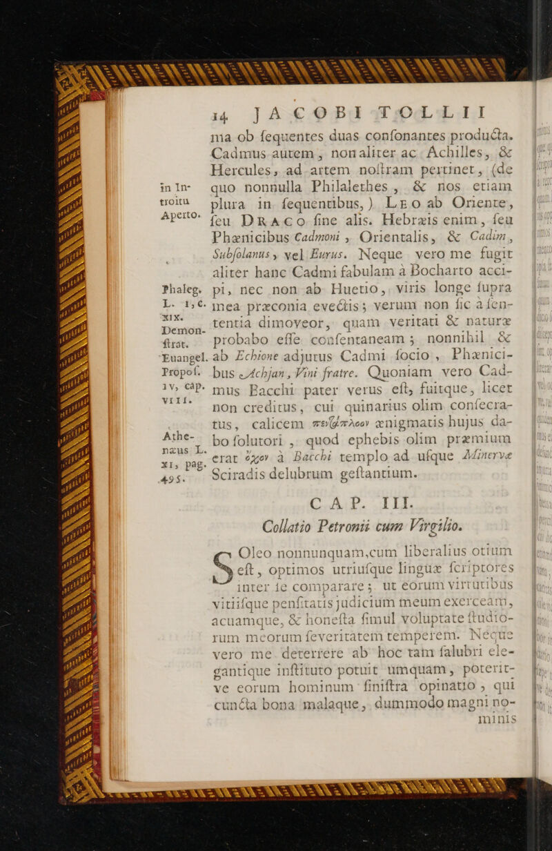 pes pe pe pe T kr SN A E 22 VAN =. [^ — A p = es  dh E - m - p e - - —À wA - E m E en s ve en. mn - M — = r3 p^ ma. lw M Lo - ; om n3 - E Pr - p p A PN E 3 E - L -- - GR h LES S e - A L A ALIEN _ —  - - oes zx - ENONSENSS SONS 14 ]À€9 PU Uma ull ma ob fequentes duas confonantes producta. Cadmus autem , nonaliter ac: Achilles, &amp; Hercules, ad.artem noltram perunet, (de inln quo nonnulla Philalethes , &amp; nos etiam uoi plura in fequentibus,) LE o ab Onente, ApUOo (cu DRACO fine alis. Hebræis enim, feu Phænicibus Cadmoni , Orientalis, &amp; Cadim, Subfolanus , Ne] Eurus. Neque vero me fugit aliter hanc Cadmi fabulam à Bocharto acci- Phaleg. pi, nec non ab Hueto,. viris longe fupra L- 5€ inea præconia eveétis; verum non fic à {en- XIXe at L , sè y e 2 47 fT3w^ ntiz nove nal ritati Datura Demon. £n dimoveor, quam veritati &amp; nature fra... probabo effe. confentaneam ; nonnihil &amp; Euangel.ab Zcbione adjutus Cadmi focio , Phanici- Prope. bus &lt;4chjan, Vini fratre. Quoniam. vero Cad- 1V GP. mus Bacchi pater verus eft, fuitque, licet VU pon creditus, cui quinarius olim confecra- tus, calicem ve ze» ænigmatis hujus da- nsus T, PO folutori , quod ephebis olim przmium xi, pag. C12 0467 à Bacchi templo ad ufque Afnerve 49s. Sciradis delubrum geftantium. C AOP. TALL Collatio Petronii cum Virgilio. Athe- Jleo nonnunquam,cum liberalius otium cn. optimos utriufque lingüz fcriptores inter ie comparare ;. ut eorum virtutibus vitiifque penfitaus judicium meum exerceam, acuamque, &amp; honefta fimul voluptate ftudio- rum meorum feveritatem tetmmperem. Neque vero me deterrere ab hoc tam falubri ele- antique inftituto potuit umquam, poterit- Ld o . - - ve eorum hominum finiftra opinatio ; qui cuncta bona. malaque , dummodo magni no- minis
