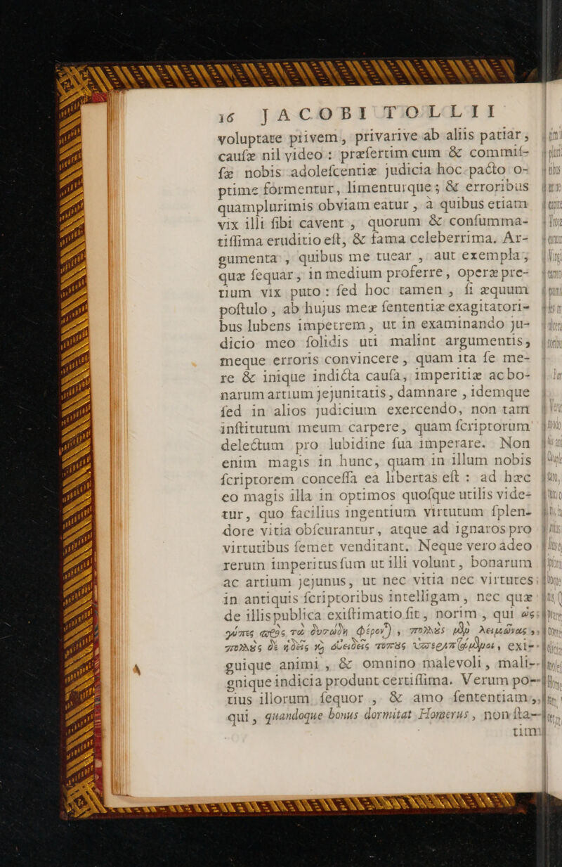 AN we » AC M CES ER à we&amp; - ps ee Qo NN à ND k AN NEA zi E. -— à PA AU ES — T p^ we p - E et -— - - Sn - “es -— (We. LE -— unc r- - —- Mw - rs m ee -—  — [S — - - - D [ - - - - a rA Ni SEN TK CR. CR - - Lo a^ pA d DS hr * à NC TAN iA PON | Al à ht - 6 JAC#HDEPBI TOLLII voluptare piivem , privarive ab aliis patiar; caufæ nil video : praefertim cum &amp; commit- {æ nobis adolefcentiæ judicia hoc.paóto o- prime formentur , limenturque ; &amp; erroribus quamplurimis obviam eatur , à quibus etia vix illt fibi cavent , quorum &amp;. confumma- tiffima eruditio eft, &amp; fama celeberrima, Ar- gumenta , quibus me tucar , aut exempla; quz fequar ; in medium proferre , operz pre- uum vix puto: fed hoc tamen , ft zquum poftulo , ab hujus mex fententiæ exagitatori- bus lubens impetrem , ut in examinando ju- dicio meo folidis uti malint argumentis; meque erroris convincere , quam ita fe me- re &amp; inique indicta caufa, imperitiæ ac bo- narum artium Jejunitatis , damnare , idemque íed in alios judicium exercendo, non tam inftitutum meum carpere, quam fcriptorum deleétum pro lubidine fua 1mperare. Non enim magis in hunc, quam in illum nobis fcriprorem conceffa ea libertas eft : ad hzc eo magis illa in optimos quofque utilis v1de- tur, quo facilius ingentium virtutum fplen- dore vitia obfcurantur, atque ad 1gnaros pro virtutibus femet venditant. Neque vero adeo rerum imperitusfum ut illi volunt, bonarun ac artium jejunus, ur nec vitia nec virtutes in antiquis fcriptoribus intelligam, nec quz de illispublica exiftimatio fit, norim , qui 2s mes ais ré Coran ipo) , rois Mp Neidvas s grNSs À ns 19 ads ToTHG VXSpAT( dur, exi- guique animi, &amp; omnino malevoli, mali- S 2 tm