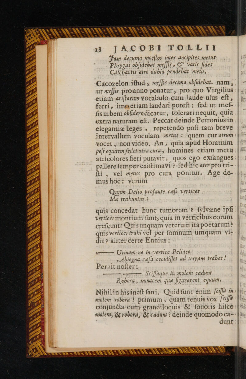 SNA ANSE AAA 15 JACOBI TOLLII Fam decuma. moellos inter ancipites metus Phrygas obfidebat me[fis > €? vatis fides Cálcbantis atro dubia pendebat metu. Cacozelon iftud, mejJis decima. obfidebat. nam, ut meffis proanno ponatur, pro quo Virgilius etiam ari[larum Nocabulo.cum laude ufus eft, |), ferri, imo etiam laudari poteft: fed ut mef- | fis urbem obfideredicatur, tolerari nequit, quia extra naturam eft. Peccat deinde Petroniusin elegantiæ leges , repetendo poft tam breve intervallum voculam #retus : quem cur atrum j^ vocet , non video, Án , quia apud Horatium po[l equitem fedet atra cura, homines etiam metu atricoloresfieri putavit; quos ego exfangues:| | palleretemperexiftimavi ? fed: hic ater pro tri- fti, vel metus pro cura ponitur. Âge de- mushoc: verum - ce — m v v» y r^ k- r^ - * - à —- ia [^3 es - ^ —-— Ve A KA m = Quum. Delio profante ce[i. vertices 1de trabuntur.: de ^ - à A - = 3 - - i A [o - quis concedat hunc tumorem ? fylvæne 1pfi vertíces tnontium funt, quia in verticibus eorum crefcunt? Quisunquam veterum ita poetarum? quis vertices trabi vel per fomnum umquam vi: dit? aliter certe Ennius: pos + - Vae. ES == p - Y- — Utinam: ne in vertice Peliaco (biegna-c&[a cecidi l te bes! cA biegna..c&|a cecidifJet ad. terram trabes ! Perzeit nofter: Sn E -— - S - eo - 3 Sciffaque in molem cadunt Robora, minacem que figurarent equum. Nihilinhisineft fani. Quid funt enim feiffa in My molem robora ! primum , quam tenuis VOX [affa : Tu conjuncta. cum grandiloquis & fonoris hifce : fs elem, & robora, G cadunt ? deinde quomodo ca- Jt; | dunt | o — E -— = … t- E ma o - 7 Y LEES Li — -- - - E e - P ? X WoW Lie BE + - - p à e —- hae ^ Ve eo
