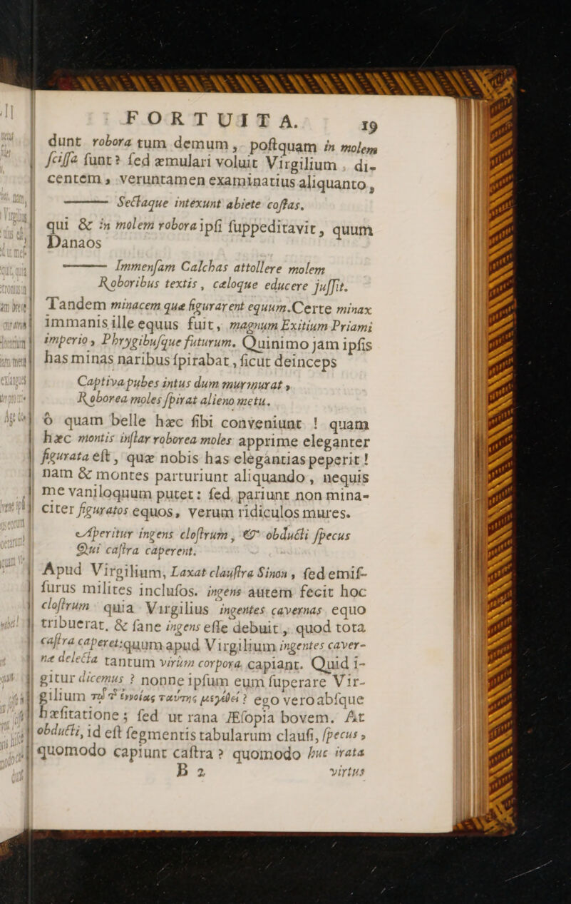 SNL NANI FORTUITA. 19 dunt robora tum demum, poftquam £n »olej | Jefa funt? fed æmulari voluit Virgilium , di- centem , veruntamen examinatius aliquanto . Sectaque intexunt abiete coffas, qui &amp; in molem robora ipfi fuppeditavit , quum Danaos - Immen[am Calcbas attollere molem Roboribus textis , celoque educere ja. v] Tandem minacem que figurar ent equum.Certe minax mi, immanisilleequus fuit, magnum Exitium Priami ml] Pmperios Pbrygibufque futurum. Quinimo jam ipfis «|| has minas naribus fpirabat , ficut deinceps Captiva pubes intus dum murmurat , R oborea moles fpirat alieno metu. | © quam belle hec fibi conveniunt ! quam | hxc montis inflay roborea moles apprime eleganter i| | figurata eft , quæ nobis has elegántias peperit ! i | nam &amp; montes parturiunt aliquando , nequis | me vaniloquum putet: fed, pariunt non mina- ‘| Citer figuratos equos, verum ridiculos mures. cAperitur ingens cloffrum , «2* obdutli fpecus Qui caftra caperent. | M» Apud Virgilium, Laxat clauflra Sinon, fed emif- Mb furus milites inclufos. ingens àutem fecit hoc | cloffrum quia Vargilius ingentes cavernas. equo tribuerat, &amp; fane ingens effe debuit ,, quod tota caftra ceperet:auum apud Virgilium ingentes caver- ne acle&amp;fa. tantum virém corpora. capiant. Quid 1- gitur dicemus ? nonne 1pfum eum fuperare V {r- gilium TU Éypoiag TALUTIG n €gO vero abfq uc —À —— bæfitatione ; fed ut rana Ælopia bovem. At , ris 4 a 7 obdutti, id eft fegmentis tabularum claufi, [pecus ; ; quomodo capiunt caftra ? quomodo rc irata . 1 3 ^jiryfr/s