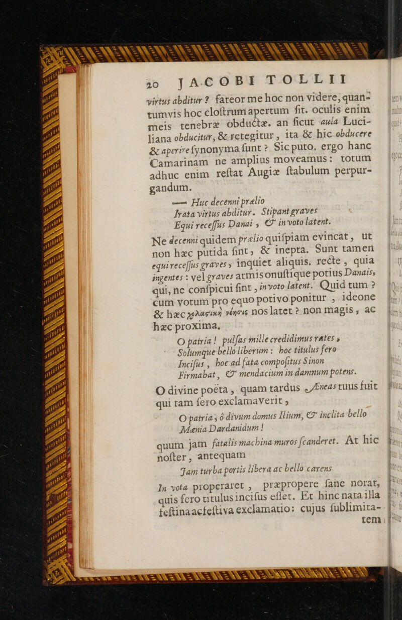 - T - pos - ; -- 1 v ces p vx re — - fre L3 E SN c x d À > = ic E re À ex -— e^ - à. * -LW ^ pa cA + Lt we - - x - - i^ — en E^ $ = -. - —- Ç - pa p^ s cr i A — n4 DT E es —- -— — p ER M ES -— — à - - 3 E — po -— Bue C NN x^ = E cw L. E = EN f-g-n MEX t. 3 = * — . - c9 ri É AN ? --— ET CES S WX G7 jo JAG6O0BX TOTLLII virtus abditur ? fateor me hoc non videre; quan- tumvis hoc cloftrumapertum fit. oculis enim meis tenebre obductz. an ficut aula Luci- Vana obducitur, & retegitur , ita & hic obducere & aperirefynonyma funt ? Sic puto. ergo hanc Camarinam ne amplius moveamus: totum adhuc enim reftat Augiæ ftabulum perpur- gandum. — Huc decenni pralio Trata virtus abditur. Stipant graves Equi receffus Danai , © in voto latent; Ne decenni quidem prelio quifpiam evincat, ut non hzc putida fint; & inepta. Sunt tameri equirece[Jus graves » inquiet aliquis. recte , quia ingentes : vel graves armis onuftique potius Danais; qui, ne confpicui fint , invoto latet. Quid tum ? cum votum pro equo potivo ponitur , ideone & hac ras ve noslatet ? non magis , ac hzc proxima, O patria ! pulfas mille credidimus vates ; Solumque bello liberum : boc titulus fero Incifus , boc ad fata compo[itus Sinon Firmabat , XZ' mendacium in damnum potens. O divine poéta , quam tardus Eneas tuus fuit qui tam fero exclamaverit 5 O patria, ó divum domus Ilium, €7' inclita bello Mania Dardanidum ! quum jam fatalis macbina muros [canderet. Át hic nofter, antequam Sam turba portis libera ac bello carens ln vota properaret , prapropere fane norat, tem