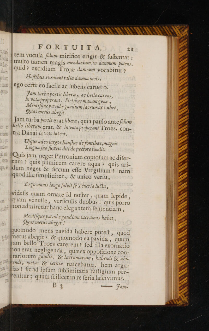 ANA ANNEES NES VE FORTUITA, 21 | tem vocula /olum mirifice erigit &amp; fuftentat : 1 multo tamen magis mendacium. in damnum potens. quid ? excidium Trojæ damnum vocabitur > Hoffibus eveniant talia damna meis. | €80 certe eo facile ac lubens caruero. fam turba portis libera , ac bello CArens, Ín Yotaproperant. Fletibus manant gene , Mentifque pa vide gaudium lacrumas babet 3 Quas metus abegit. Ep ba portis erat Lib i | à fo]; | Jam turba portis erat libera, quia paulo ante /o/um Wbello liberum erat, &amp; in vota properant l'roes. con- tra Danai i» voto latent. Ujque adeo | argos bauftus de fontibusymagnis Lingua fuo [navis ditide pectore fundit. Quis jam neget Petronium copiofum ac difer- ' [fum ? quis pumicem carere aqua ? quis ari- nh Hum neget &amp; ficcum effe Virgilium ? nam d Iquod ille fimpliciter, &amp; unico ver(u, | Ergo omnis longo folvit fe Ieucria lutfu , videfis quam ornate id nofter ; quam lepide, Jam venuite, verficulis duobus ! quis porro TM ’ hon admiretur hanc elegantem fententiam a 21H À fenti/q ue pavide gaudium lacrumas babet : i Quas metus abegit / ijuomodo mens pavida habere poteft, quod metus abegit? &amp; quomodo ea pavida , quum jam bello Troes carerent? fed illa exornatio jon erat negligenda, qux ex oppofitione con- Nfrariorum gaudii, &amp; lacrumarum » habendi &amp; abi- iMendi, metus &amp; letitie nafcebatur. hem argu- qiias! fic ad ipfum fublimitatis faftigium pe { E 1 Li J[enitur; quumfcilicetin re feria lafcivimus. Es D ? Pomme Fam. J