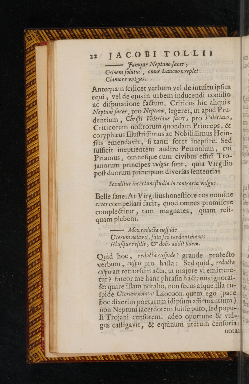 R^ Ta De. - LÀ -— 2mm 24 ^ ra - ». c - ^s - Ld —] — pes = Ld -—- bad -— l5 ps — — es pe - - we = ea - - [o e cs un ps L1  - p -— x! ossi xc DU - - - cs en v- = E E e - - - es - p - - - E **- - : - c —- 4 - en EA p a c Ld L-D 2 mum ENS MAIS Y à »; JACOBI TOLLII Famque Neptuno facer ; Crinem folutus., omne Laucoo nreplet Clamore vulgus. Antequam fcilicet verbum vel de intuitu ipfius equi , vel de ejusin urbem inducendi confilio ac difputatione factum. Criticus hic aliquis Neptuni facer , pro Neptumo, legeret, ut apud Pru- dentium , Chrifli Valeriane [acer, pro Valeriano , Criticorum noftrorum quondam Princeps, &amp; coryphæus Illuftriffimus ac Nobiliffimus Hein- fiüs emendavit, fi tanti foret ineptire. Sed füfficit ineptientem audire Petronium, cul Priamus, omnefque cum civibus effufi Tro- janorum principes vwlgus funt, quia Virgilio Scinditur incertum fudia in contraria vulgus. Belle fane; At Virgiliushoneftiore eos nomine cives compellari facit, quod omnes promifcue comple&amp;itur, tam magnates, quam reli- quam plebem. —— Mox reducta cufpide Uterum notavit. fata [ed tardantmanus Itiufque refilit , © dolis addit fidem. Quid hoc, reduéfacufpide? grande. profecto verbum , cufpis pro. hafta: Sedquid, reducta cufpis avt retrorfum acta, ut majore vi emittere- tur? fateor me hanc phrafin hactenusignoraf- fe: quare 1llam notabo, non fecusatque 1lla cu- fpide Uterum notavit Laocoon. quem ego (pace hoc dixerim poctarum idipfum affirmantium ) non Neptuni facerdotem fuiffe puto, fed popu- gus caftigavit, &amp; equinum uterum cenforia |
