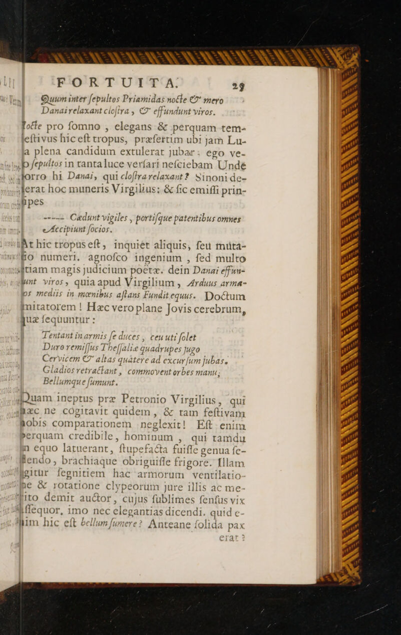 ANT A ANS NAN SN FORTUIT A. 29 1T, Quum inter [epultos Priamidas notle €? mero Danairelaxant clojtra , € effundunt viros. fote pro fomno , elegans &amp; perquam tem- leftivus hicefttropus, praefertim ubi jam Lu- a plena candidum extulerat jubar ego ve- sp fepultos in tanta luce verfari nefciebam Unde Jsforro hi Danai, qui cloffra relaxant? wj Inoni de- 3ferat hoc muneris Virgilius; &amp; fic emiffi prin- bpes E 2 Cædunt vigiles , portique patentibus omnes eAccipiunt focios. iMt hic tropuseft, inquiét aliquis, feu muta- HO numeri. agnofco ingenium , fed multo ttam magis judicium poeta. dein Danai effun- pnt viros, quia apud Virgili um, rduus arma- ps mediis in moœnibus aflans ere Doctum mitatorem ! Hzc vero plane Jovis cerebrum, quz iequuntur : Tentant in armis [e duces | ceuuti folet Duro remif]us Theffalie que adrupes Jugo Cervicem C7 a ltas quátet e ad excur [um ] jubas, Gladios retratlant , commovent orbes manu. Bellumque fumunt. [ouam ineptus prz Petronio Vi rgilius, qui hæc ne cogitavit Suidam, &amp; tam fe flivan lobis comparationem xeglex dt! Eft. enim erquam credibile, bonito ; qui tamdu n equo latuerant, ftupefacta fuiffe genua fe- lendo, brachiaque obriguiffe fri 1gore. [llam ggitür fegnitiem hac armorum VL cin ito demit auctor, cujus fublimes fenfus vix n jesuor. imo nec cleg gantias dicendi. quid € Qum hic eft bellum funere? Anteane folida pax Mat: GRISES