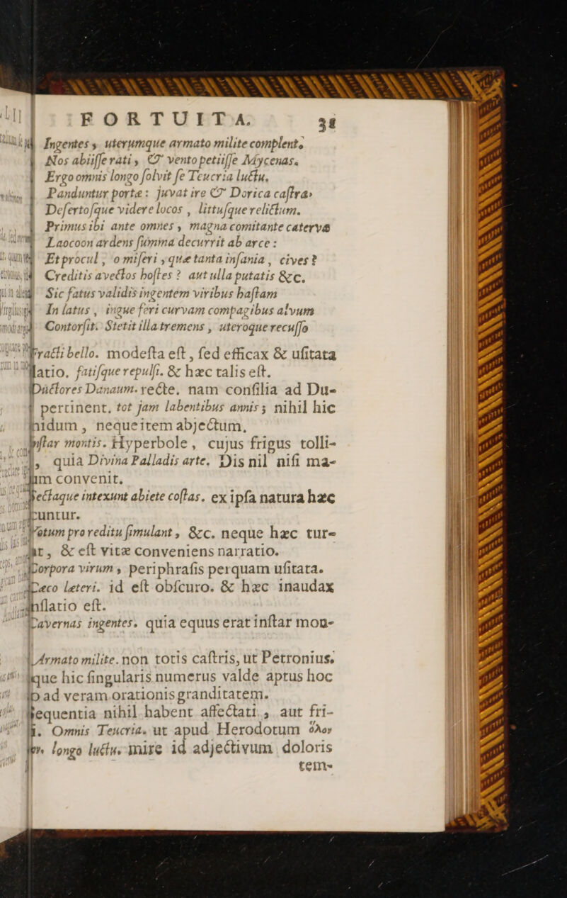 KM fngentes s uterumque armato milite complente | Nos ab ifferati $ e vento petiif) le Myc Chas. i Ergo omnis lon go fo olv it Je Teucria lutfu., Pan duntu r portæ : - je it ire C7 Dorica Ca) (Fra Deferto [que videre l COS , littufa: ue relitium. Primusibi ante omnes , magna comitante caterya | Laocoon ardens fumina decurrit ab arce : M Etprocul, o miferi , que tanta infania, cives? NA Creditis avectos bofles ? autulla putatis &amp;c Lt Sic fatus m ingentem viribus haftam 4 Iníatus, i IgHe f eri curvam compa; ibus alvum 4 Conto rit. $i tit llla tremens , uteroque recul fo Frahi bello. modefta eft , fed efficax &amp; ufitata Watio. pre repulfi. &amp; h 1zc talis eft. IDüclores Danaum. recte. nam confilia ad Du- Let t jam labentibus annis ; nihil hic inidum , nequeitem abjectum, billar vipit: Hyperbole, cujus frigus tolli- RF quia Divina Palladis arte. Dis nil nifi ma- Jim convenit. Hectaque intexunt abiete co[las. ex Ipfa natura hzc funtur. Votum pro reditu fmulant , &amp;c. neque haec ture hr, &amp; eít vite conveniens narratio. Jporpora virum , periphrafis perquam ufitata. Jpeco leteri. id eft obfcuro. &amp; hxc inaudax intlatio eft. JDavernas ingentes. quia equus erat inftar mon- érmato milite. non totis caftris, ut Petronius, ique hic fingularis numerus valde aptus hoc ID ad veram orationis granditatem. llequentia nihil. habent affectati.,. aut fri- ll. Omnis Teucria. ut apud Herodotum 92 ler longo luctu mire id adjectivum doloris tein» €Q———— — —Á