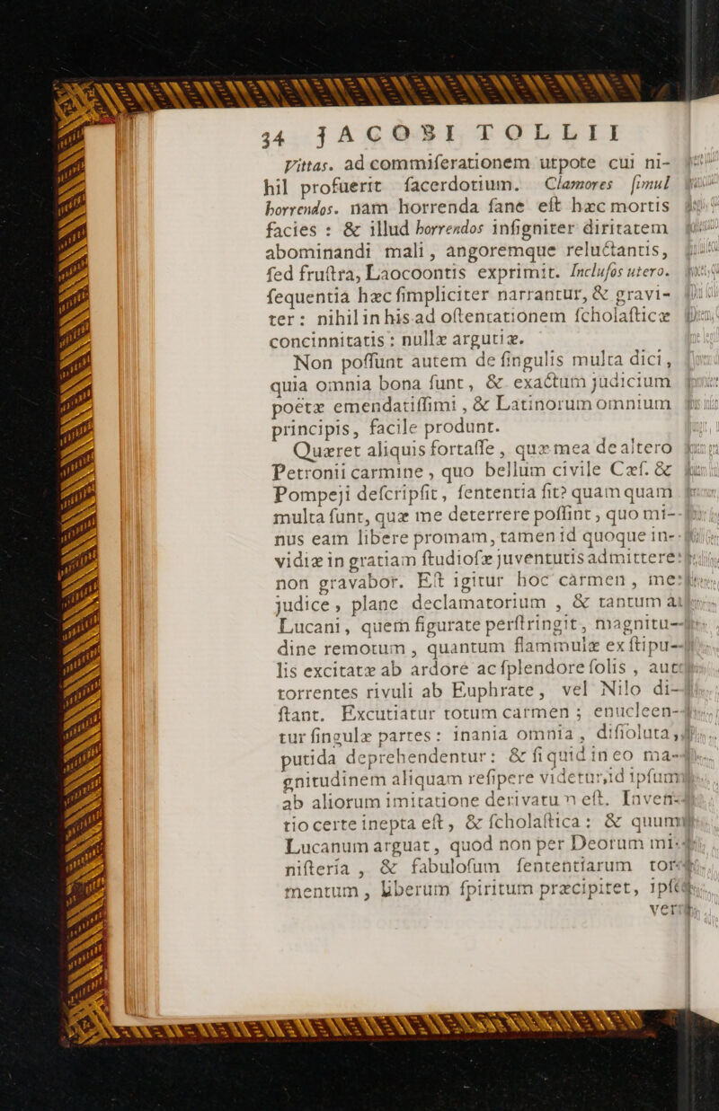 A - En ph X WR X Wes L4 PONNSNONSENCNSNENSSENSSNUNENENONSN S UM A 344 jACO SI TOLLII Vitas. ad commiferationem utpote cul ni- hil profuerit facerdotium. — Clamores | [rud borrendos. nam horrenda fane. eft hzc mortis facies : &amp; illud horrendos infigniter diritatem fi abominandi mali, angoremque reluétantis, ji^ fed fruttra, Laocoontis exprimit. Inclufos utero. fil fequentia hæc fimpliciter narrantur, &amp; gravi- fii: ter: nihilinhisad oftencationem fcholaftice js concinnitatis : nullæ argutiæ. Non poffunt autem de fingulis multa dici, quia omnia bona funt, &amp; exa&amp;umjudicium pir poeta emendatiffimi , &amp; Latinorum omnium — fi uii principis, facile produnt. Quzret aliquis fortaffe , quz mea dealtero fur Petronii carmine , quo bellum civile Czf. &amp; f: Pompeji defcripfit, fententia fit?» quamquam ff multa funt, quz me deterrere poffint , quo mi- nus eam libere promam, tamen id quoque in- - fi vidiæ in gratiam ftudiofæ juventutis admittere p.i, non gravabor. Eit igitur. hoc carmen , mes, judice, plane declamatorium , &amp; tantum ài Lucani, quem figurate perftringit, magnitu--: dine remotum , quantum flammuiæ ex ftipu-- lis excitatæ ab ardore acfplendorefolis , aute torrentes rivuli ab Euphrate, vel Nilo di-4i ftant. Excutiatur totum carmen ; enucleen-3: tur fingulæ partes: inania omnia , difioluta Jf. putida deprehendentur: &amp; fiquidineo ma-4. gnirudinem aliquam refipere videtur,id 1pfum ab aliorum imitatione derivatu n eft. [nveti: tiocerte inepta eft, &amp; fcholaîtica: &amp; quunm Lucanum arguat , quod non per Deoram mi. 4 niftería, &amp; fabulofum fententiarum tore. mentum , liberum fpiritum præcipitet, 1pf6@h; veri NX NN = - -— p — — — - — Ls - - - ANS ES |j * A ^at Nae y^ Ly