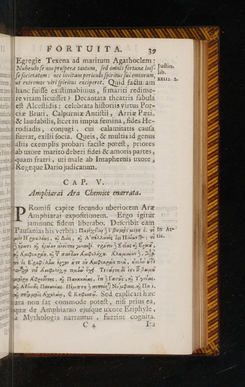 SEC FORTUITA. 39 Egregie Texena ad maritum Agathoclem: Naben do [e non pre: [pere tantum, fed omnis fortune inif- Juft |fe focietatem : nec invitam periculo fpiritus fui emiuram, Hd, ut extremos viri fpiritus exciperet. Quid factu: am TE hanc fuiffe exiftimabunus, fimariti redime- re vitamlicuiffer? Decantata theatris fabula eft Alceftidis: celebrata hiftoriis virtus Por- cix Brut, Calpurniæ Anuftii, Arriz Pau. 2 laudabilis, licet 1n impia femina , fides He- odiadis, conjugi, cui calamitatis caufa ^ rat, exilii focia. csl &amp; multisid genus aliis exemplis probari facile poteft, priores llab uxore mariro deberi fidei &amp; amoris partes, quam fratri, uti male ab Intaphernis uxore Reoeque Dario judicatum. if A P. V Amphiarai Ara Chemice enarrata. | Romifi capit re fecundo uberiorem Árz | Amphiarat expofitionem. ^ Ergo igitur | L4 ^  , 4 X * * RA WM uper: 9, zwar dre Try yovaall. TeAT ^ E dio 1), EoM , Jamnunc fidem 1i berabo. Defcribit éam , JN pc ” / ; ^ ll Paufanias his verbis : Haptzz£1a43 6 Boposmépn 6. 7o In. At i4 | A - eg J A Tos  yit H eo A£us , 1c Ads, ic A^z2AA«vog £g: Iona Y : ao UC. M. Wi t * b L' bec Aupiagée, x 5 modio Anis. Aguado 5 , ‘alo I Mo ic E eo zc fo^» s TE e) AuQiregs né, Sun got | je A. s , Ww ? ($^ Py PR TU À uu AO Y, te nula tod. Téraorn dE EF ex [29 o 6 ^ AN. lugieæ ADeodimns , x IL avat.ei t , fm 5 lacs &gt; 9 Y»y D? po AULuZc IToauvías. IlEux T1 5 mmn) Nues a TIx 1 yo mous Ayshao , € KuQiose. Sed explicari hzc ara non far commode poteft, nifi prius ea, quz de Ampbhiarao ejufque uxore Eriphyle , Mytholoeis narrantur , fuérint cognita