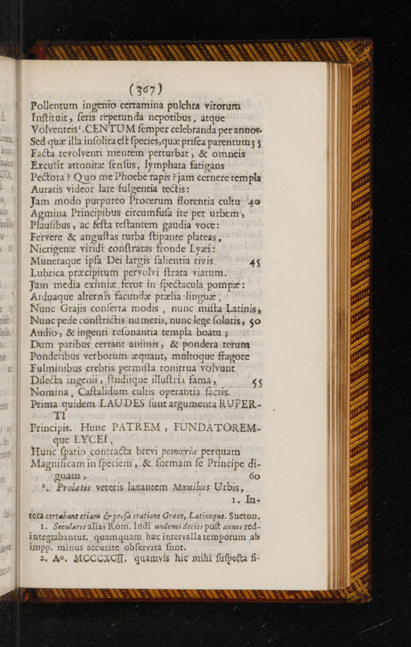 AT à (367) Pollentum ingenio certamina pulchra virorum Inftituit , feris repetunda nepotibus, atque Volventeis'. CENTUM femper celebranda perannos. Sed quæ illa infolita eft fpecies,quz prifca parentum; $ Facta revolventi mentem: perturbat , &amp; omneis Excutit attonitz fenfus, lymphata fatieans Péétora ? Quo me Phoebe rapis ? jam cernere templa Auratis videor late fulgentia tectis: Jam modo purpureo Procerum florentia cultu 40 Agmina Principibus circumfufa ire per urbem; Plaufibus , ac fefta teftantem gaudia voce: Fervere &amp; anguítas turba ftipante plateas, Nicrigenx viridi confiratas fronde Lyzi: Muneraque ipfa Dei lareis falientia rivis 45 Lubrica przcipitum pervolvi ftrata viarum. Jam media eximiæ feror in fpeétacula pompæ : Arduaque alternis ficundæ przlia linguz , Nunc Grajis conferta modis , nunc mifta Latinis; Nunc pede conftriétis nu meris, nunc lege folatis, $o Audio, &amp; ingenti réfonantia templa. boatu ; Dum paribus certanr animis, &amp; potidera rerum Ponderibus verborüm æquant, multoque fragore Fulminibus crebris permifta tonitrua volvunt Dilecta ingenii , f*udiique 1lluftria fama, 4$ Nomina, Caftalidum cultis operantia facris. Prima quidem LAUDES (unt argumenta RUPER- TI Principis. Hunc PATREM , FUNDATOREM- que LYCEF, Hunc fpatio contracta brevi pozzeria perquam Magnificam in fpeciem , &amp; formam fe Principe di- gnat ; 6o 2, Pralatis veteris laxantem Moœwibus Uxbis, 1. In- tcIa certabant etiam Cr profa eratione Grece, Latineque. Sueton. I. Seculares alias K óm. Iudi swndenos decies poft annos ted- integrabantur, quamquam. hzc intervallatemporum ab impp. minus accurète obfervata fnnt. 2, A9, MCCOXCI. quamvis hic mihi fufpeita fi- t y^ * = * --  à Uu (tl |