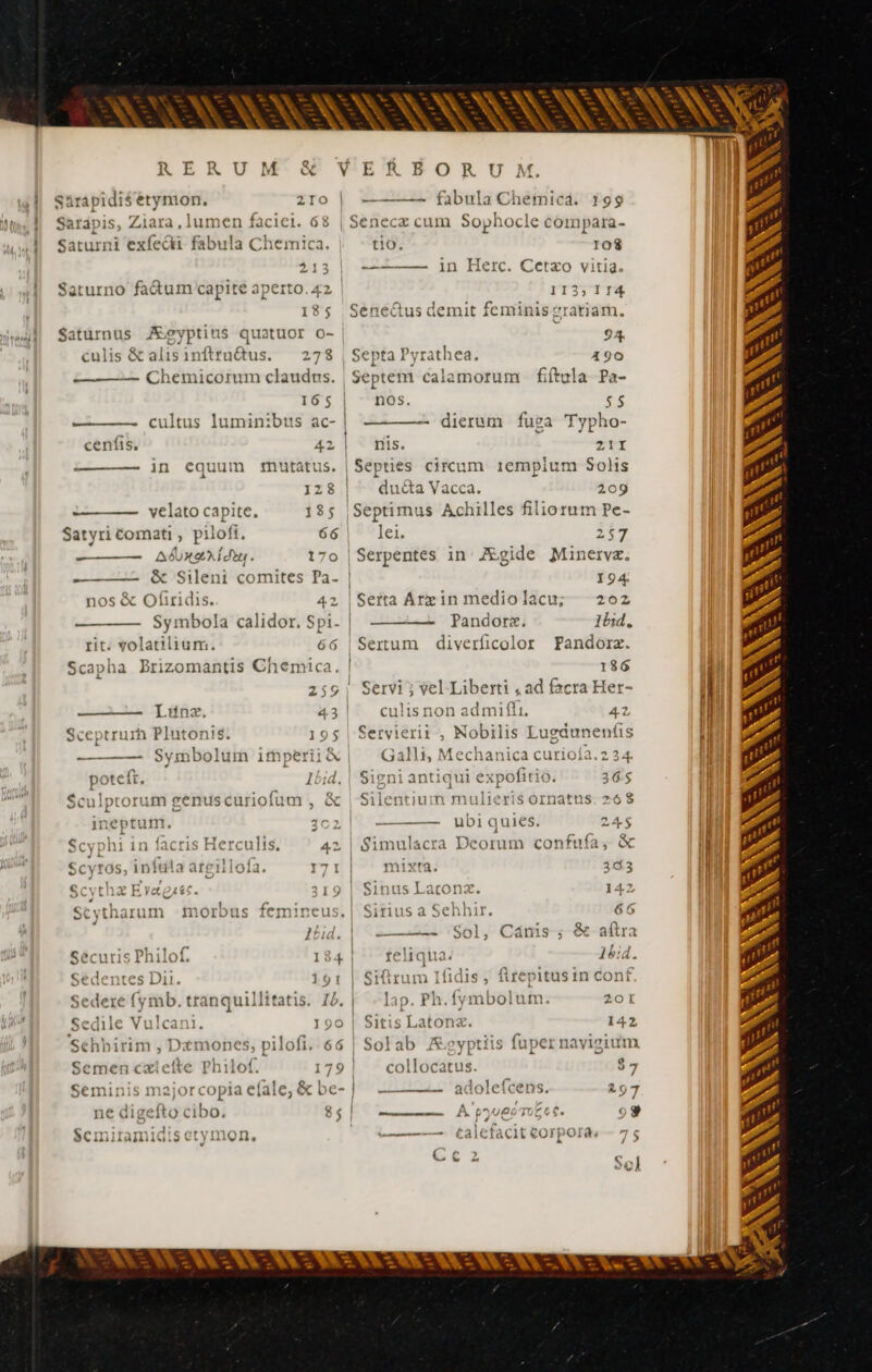 AS e í dut. 170 — 58 oSileni comites Pa- | nos &amp; Ofiridis. 42 Symbola calidor. Spi. | rit. volatilium. 66 Scapha Brizomantis Chemica. | 259 ———— [unx 43 | Sceptrurh Plutonis 195 — —— Symbolum imperii &amp; p eie 1bid. $culptorum genus curiofu im, &amp; jneptum 3C2 Scyphi 1n facri Hercults, 42 Scvtos, inftla argillofa 171 | uin s Scvtharum morbus femineus. | , 101 | Sécuris Philof 184 | Sedentes Dii 191 Sedere fymb. tranquillitatis. 14. | Sedile Vulca 190 | Séhbirim , Dzmones, pilofi. 66 Semen cælefte Philo! 179 | Seminis major copia efale, &amp; be- | ne digefto cibo. 85 | Semiramidis ery1r v Qn, —— —— fabula Cheinica. 199 t1O. 108 t2 1D Herc. Ceétxo vitid. ITjTTTA 18$ Sene&amp;us demit feminis e atiam. Saturnus JE€gyptius quatuor o- 94. culis &amp;alisinfiruétus. — 278 | Septa Pyrathea. 190 Chemicorum claudus. Septem calamorum fiftula Pa- 165 | nos. $5 = cultus luminibus ac- | — dierum fuga Typho- cenfis, 42 | nis. 21I ————- in equum mutatus. | Septies circum. 1emplum Solis 128 | ^ du&amp;a Vacca. 209 velato capite. 185 |Septimus Achilles filiorum Pe- Satyri Comati , pilofi. 66 lei. 2$ | Serpentes in Ægide Minerva, I94 Serta Arx in medio lacu: 20z Pandorz. Ibid. Sertum diverficolor Pandorz. 186 Servi ; vel Liberti , ad facra Her- culis non d 42 Seryierii , Nobilis L ugdunenfis Galli, Mechanica curioía.2 3 4 mE ADD qui expofitio. 36$ La o Silentium italie i$ ornatus. 26 ——— ubi quies. 245$ Simulacra Deorum confufa, &amp; mixta. 343 Sinus Laconæ. 142 Sirius a € Sehhir. 66 ——À ‘Sol, Cánis-; &amp;-aftra di liqua 14 Ü. fidis, firepitusin conf lap. Phys DER 201 Sitis Latona. 142 Solab Æeyptiis fuper navigium 4] collocatus. $7 —————- adoleícens. 297 heseeeme JÀ 1000 TOO Ce 609g P 4 ^ F »