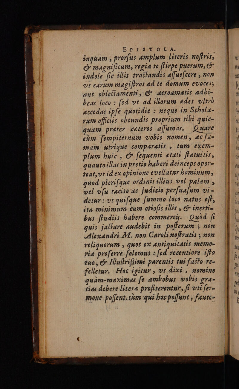 inquam , pror[us amplum literis noftris, e magnificum, regia te fFirpe puerum, c indole. fic illis tratlandss a[[ne[cere , non vt earum magi[Iros ad te domum evoces; aut oble&amp;lamenti , € acroamatis adbi- beas loco : fed vt ad illorum edes vltro accedas ipfe quotidie : neque in Schola- yum officiis obeundis proprium tibi quic- quam préter ceteros affamas. — Quare cim. fempiternum vobis nomen, ac fa- mam utrique comparatis , tum exem- plum buic , &amp;* fequenti tati fHatuitis, quantoillas in pretio babevi deinceps opor- ttat,vt id ex opinione evellatmr bominum, quod plerifque ordinis illius vel palam , vtl v[u tacito ac judicio perfua[um vi - detur : vt quifque [(ummo loco natus eff, ita minimum cur otio[is illis , 5 inerti- bus fludiis babere commerces. | Quod. fi quis jatlare audebit in. pofferum y non Alexandri £M. non Caroli noffratis , non veliquorum , quos ex antiquitatis memne- via proferre. folemus : [ed vecentiore. ifto tuo , e Hlufiriflimi parentis tui facto ve- felletur. Hoc igitur , vt dixi , nomine quàm-maximas fe ambobus vobis. gva- tias debere litera profiterentur, fi vti fer- mone po[fent.tiam qui bac poffunt , faute