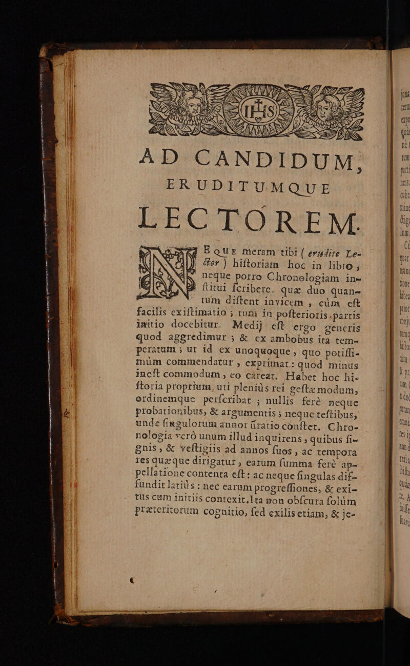 p———T( zs ee SN rz. N ERUDITUMQUE LECTORENE EQur meram tibi ( evudite Le- cor ) hiftoriam hoc in libro ; R neque porro Chronologiam ine » (utui fcribere. quz duo quane tum diftent invicem , cüm cft facilis exiftimatio ; tuza. in pofterioris partis imitio docebitur. Medij eft ergo gencris quod aggredimur ; &amp; ex ambobus ita tem- peratum ; ut id. ex unoquoque , quo potiffi- müm commendatur , exprimat: quod minus ineft commodum , eo cáreat. Habet hoc hi- ftoria proprium, uti plenids rei geftx modum, erdinemque perícribat ; nullis fere neque probationibus, &amp; argumentis ; neque teftibus, unde fingulorum annor üíratio conftet, Chro- nologia vcró unum illud inquirens ; quibus fi- gnis, &amp; veftigiis ad annos fuos , aC tempora res queque dirigatur ; earum fumma fere ap- pellatione contenta eft: ac neque fingulas dif- fundit latis : nec earum progreffiones, &amp; exi- tus cum initiis contexit,Ita pon obfcura folüm przteritorum cognitio, fed exilis ctiam; &amp; je- 7 cy