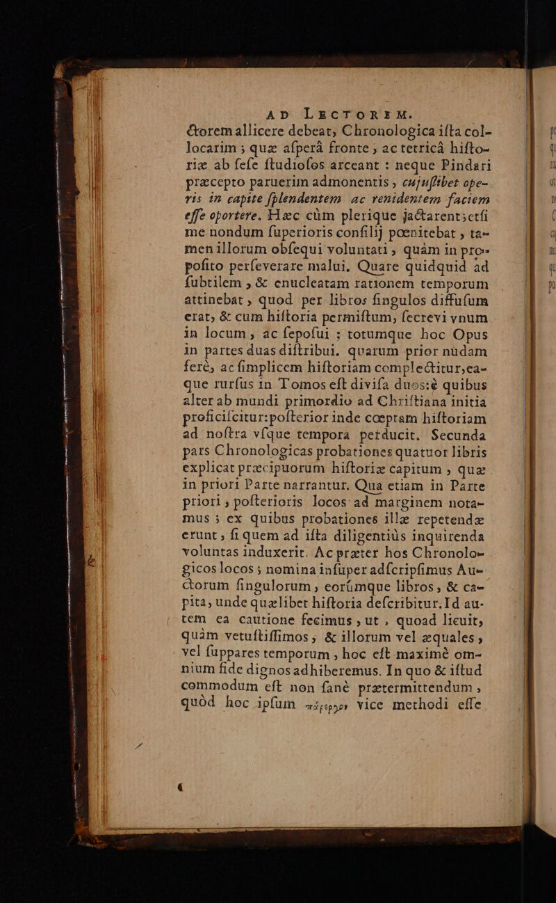 &amp;orem allicere debeat; Chronologica iíta col- locarim ; quz afperá fronte ; ac tetricá hifto- riz ab fefe ftudiofos arceant : neque Pindari pracepto paruerium admonentis ; cujnfftbet ope- vis 12 capite (blendentem ac renidentem faciem effe oportere. Hzc cüm plerique ja&amp;tarent;ctfi me nondum füperioris confilij poenitebat , ta- menillorum obfequi voluntati , quàm in pro pofito perfeverare malui, Quare quidquid àd fubtilem , &amp; enucleatam rat1onem temporum attinebat ; quod per libros fingulos diffufum erat; &amp; cum hiftoria permiftum, fecrevi vnum in locum ; ac fepofui : totumque hoc Opus in partes duas diftribui. quarum prior nudam fere, ac fimplicem hiftoriam complectitur,ea- que rurfus in Tomos eft divifa duos:é quibus alter ab mundi primordio ad Chriítiana initia proficifcitur:pofterior inde coeptam hiftoriam ad noftra vfque tempora petducit. Secunda pars Chronologicas probationes quatuor libris explicat precipuorum hiftoriz capitum ; quz in priori Parte narrantur. Qua etiam in Parte priori; pofterioris locos ad marginem nota- mus ; ex quibus probationes ille repetenda erunt ; fi quem ad ifta diligentiis inquirenda voluntas induxerit. Ac preter hos Chronolo- £icos locos ; nomina infuper adfcripfimus Au- corum fingulorum , eorümque libros; &amp; ca- pita; unde quzlibet hiftoria defcribitur.Id au- tem ea cautione fecimus , ut , quoad lieuit; quàm vetufliffimos ; &amp; illorum vel equales ; vel fuppares temporum , hoc cft. maximé om- nium fide dignosadhiberemus. In quo &amp; iftud commodum eft non fané prztermittendum , quód hoc ipfum 4,55» vice methodi effe