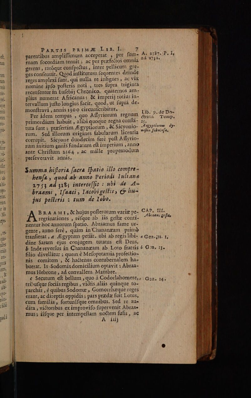 yp rur, ym e n BP Io qu ule eriüs 4m« nta epe, ,u judi yi- | p! 0* mirt« Lilo y i PARTIS PRIMJE Lis. I. 7 parentibus ampliffimum acceperat , per fum- mam focordiam tenuit ; ac per praefe&amp;tos omnta gerens , raróque confpe&amp;us , inter pellicum ere- ges confenuit. Quod inttitutum (equentes deinde reges amplexi funt, qui nulla re infignes , ac vix nomine ipfo pofteris noti , trcs fupra triginta recenfentur in Eufebij Chronico. quaternos am»- plius numerat Africanus: &amp; imperij totius in- tervallum jufto longius facit, quod, ut fuprà de- monft:zavi , annis 1300 circunícribitur. Per idem tempus , quo Aílyriorum regnum primordium habuit , alibi quoque regna confti- tuta funr ; prefertim J£gyptiorum , &amp; Sicyonio- rum. Sed illorum origines fabularum licentia corrüpit, Sicyone duodecim feré poft A flyrio- rum initium annis fundatum eft imperium , anno ante Chriftum 2164 , ac mille propemodum. perfeveravit annis. Summa hifloria facra $batio illo comptre- ben[a , quod ab anno Periodi Inliana 2753 Ad 3185 intercef[it : ubi de 44- branmi , Lfaasi , 1acobigeslis , (n ba- jus poteris ; ium de lobo. .A BRAAMr, B hujus pofterorum varie pe- regrinationes , réfque ab iis geftz conti- nentur hocannorum fpatio. Abraamus fame ur- gente, anno feré, quàm in Chananzam primó tranfierat , 2. /Egyptum petiit. ubi ab regis libi- dine Saram cjus conjugem tutatus cft Deus. b Indereverfus in Chananzam ab Loto fratris filio divellitu: ; quem é Mefopotamia profectio- nis comitem , &amp; hactenus contubernalem ha- buerat. Is -Sodomis domicilium optavit : Abraa- mus Hebrone , ad convallem. Maimbre. A, 2387... I, &amp;dà 2732» Lib. 9.de Do- ctrin&amp;à Temp, 5. Jegyptionm dy« neflia fabulsfa, CAD, III. JA biaem; &amp;* fi» 4 Gen 12. f. 4 Gn, 1g. tribufque fociis regibus , vidis.aliis quinque to- parchis , € quibus Sodoma , Gomorrhzque reges erant, ac dizeptis oppidis ; pars prada fuit Lotus, cum familia, fortunífque omnibus. Sed. rc au» dita , vi&amp;oribus ex improvifo fupervenit Abraae mus; iífque per intempeftam no&amp;em fufis , ac A iij ——