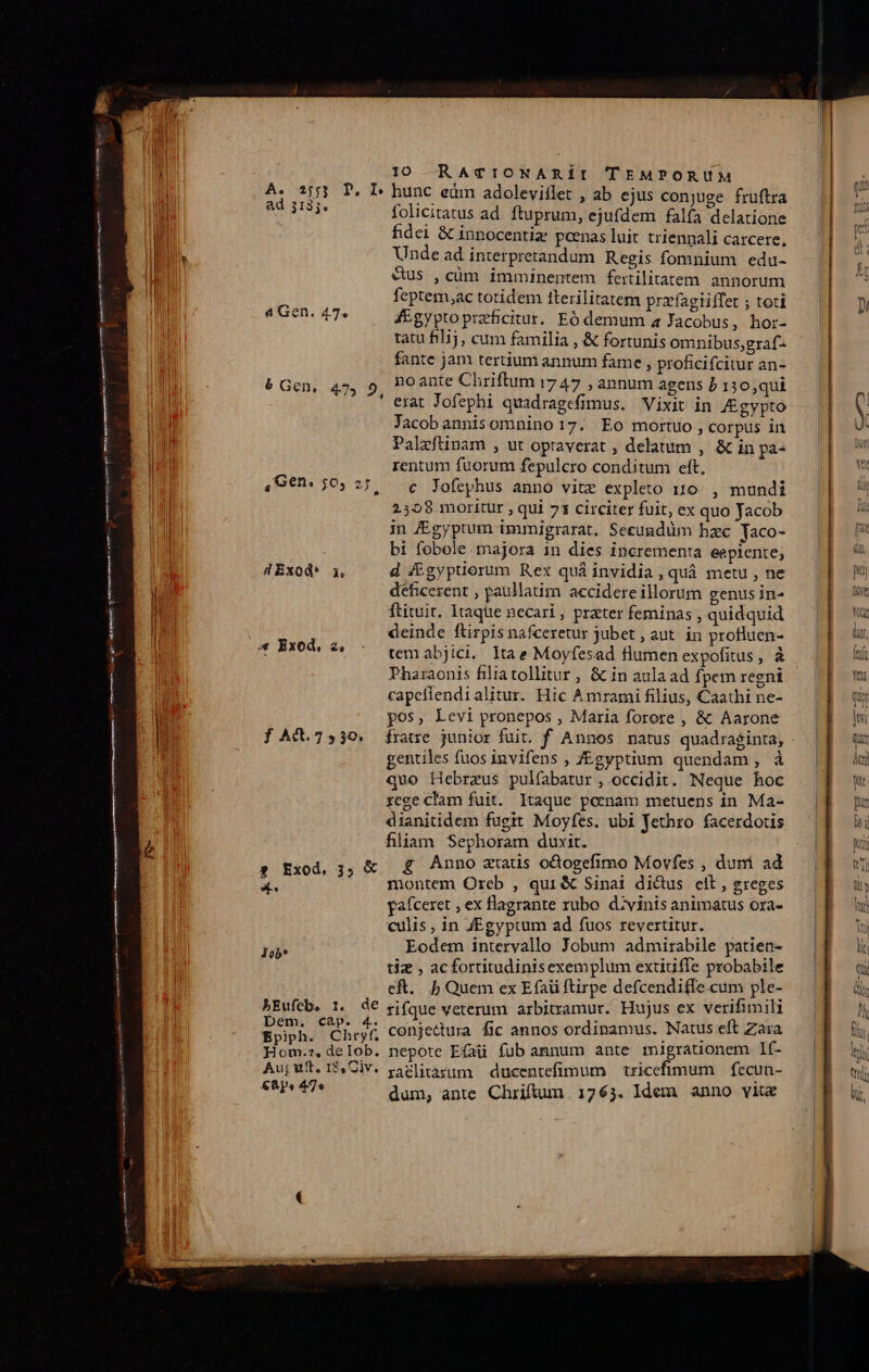 Mi M A3 T, I hunc eüm adoleviffet , ab ejus conjuge fruftra mul AIME. folicitatus ad. ftuprum, ejufdem falía delatione Iu fidci &amp; innocentiz: poenas luit triennali carcere, | 08 Unde ad interpretandum Regis fomnium edu- i ll &amp;us , cüm imminentem fertilitatem. annorum l feptem,ac totidem fterilitatem przfagiiffet ; toti M 4 Gen. 47. fEgyptoprzfcitur. Eó demum a Jacobus, hor- | rau filij, cum familia , &amp; fortunis omnibus;graf- I fante jam tertium annum fame , proficifcitur an- ii 6 Gen, 47, 9, POante Chriftum 1747 » annum agens 5 130,qui erat Jofephi quadragefimus. Vixit in /gypto l Jacobannisomnino 17. Eo mortuo , corpus in Ii Palzftinam , ut opraverat , delatum , &amp; in pa^ T. rentum fuorum fepulcro conditum eft. JH «G€n. 50) 25, — c Jofephus anno vitz expleto 110. , mundi IT 2508 moritur , qui 71 circiter fuit, ex quo Jacob J in £gyptum immigrarat. Seeundüm bac yaco- bi fobole majora 1n dies incrementa eepiente; | 4Exod* i, d /&amp;gyptiorum Rex quá invidia , quà metu, ne i deficezent , paullatim accidere illorum genus in- i ftituit. Itaque necari, prater feminas , quidquid / deinde ftirpis nafceretur jubet , aut. in profluen- | *« Exod, 2, tem abjici. lta e Moyfesad flumen expofitus, à Pharaonis filiatollitur , &amp; in aula ad fpem regni capefiendialitur. Hic A mrami filius, Caathi ne- ar pos, Levi pronepos , Maria forore , &amp; Aarone | f Ad.7539, fratre junior fuit, f Annos natus quadraginta, | gentiles fuos invifens , J£eyptium quendam , à n quo Hebreus pulfabatur ,.occidit. Neque hoc rege clam fuit. Itaque penam metuens in Ma- dianitidem fugit Moyfes. ubi Jethro facerdotis fiam Sephoram duxit. s Exod, ;,; &amp; £ Anno xtatis odtogefimo Movfes , duni ad P montem Orcb , qui &amp; Sinai dicus cit, greges pafceret , ex flagrante rubo. divinis animatus oxa- culis , in JEgyptum ad fuos revertitur. 4 Iob* Eodem intervallo Jobum admirabile patien- tiz , acfortitudinisexemplum extiuffe probabile eft. Jj Quem ex Efaü ftirpe defcendifIe.cum ple- bEufeb. 1. dE rifque veterum arbitramur. Hujus ex verifimili Cus eeheyfl conjedura fic annos ordinamus. Natus eft Zara Hom.z,delob. nepote Efaü fub annum ante migrauonem I1f- AupWwft. I5.Oiv. paélitazum ducentefimum — tricefimum | fecun- 8s 47 dum, ante Chriftum 1763. Idem anno viu j VESSR n ÓáÀÀ n——— Bruant ( ————— PG ll ince » ——Ó