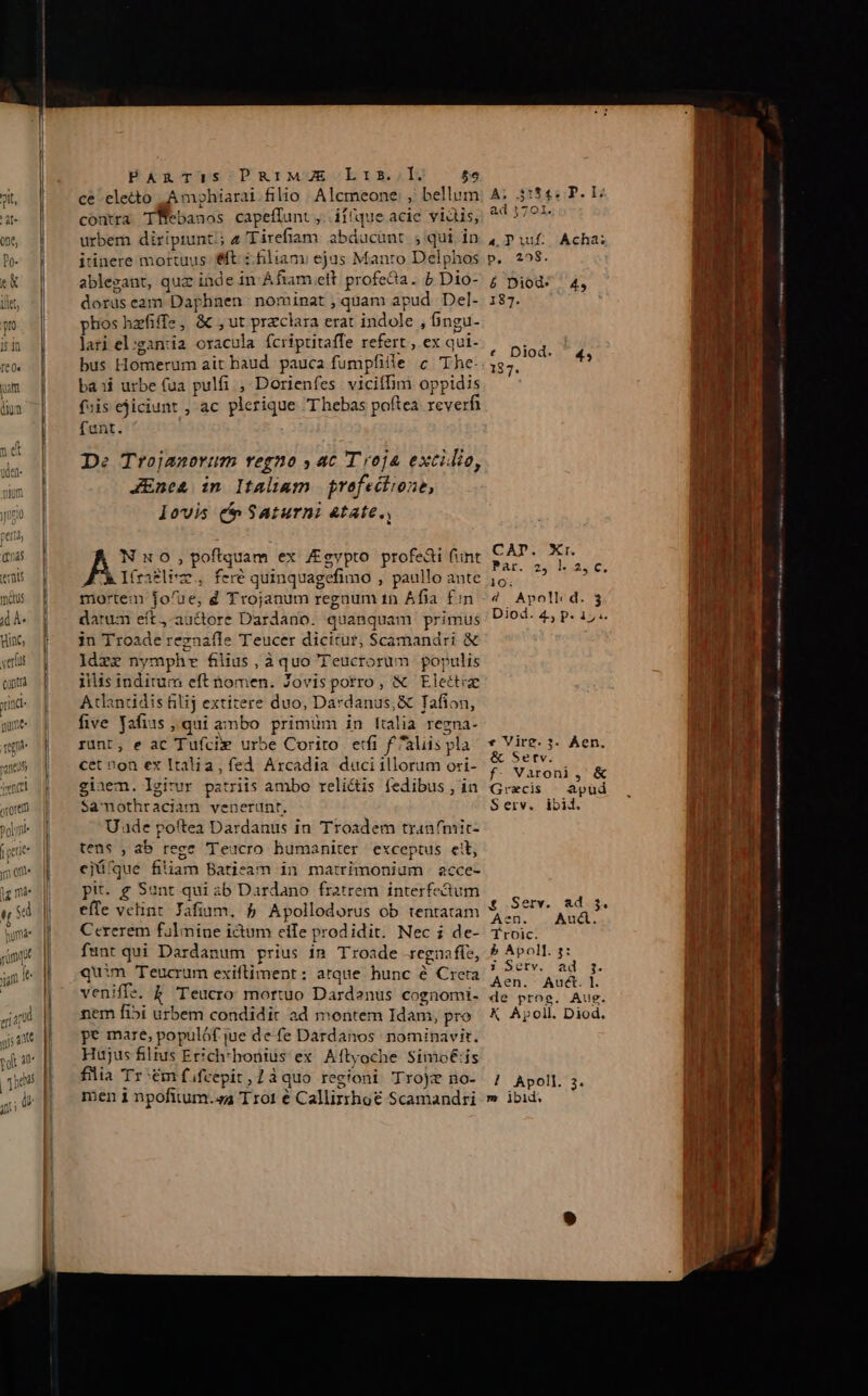 ce eletto ,.Amghiarai filio. Alcmeone: ,' bellum contra TWebanos capeffunt, ií(que acie vidis, urbem diriprunt;; 4 'Tirefiam. abducünt ; qui in itinere mortuus &amp;ft :.hliami ejus Manro Delphos ablezant, quz inde in Afiam elt profe&amp;ia. 5 Dio- doruseam Daphnen nominat , quam apud Del- phos hzfiffe, &amp; ,ut przclara erat indole , bngu- lari el:ganua oracula fcriptitaffe refert ex qui- bus Homerum ait baud. pauca fumpfille c The- ba»i urbe (ua pulfi , Dorienfes vicifDm oppidis fiis ejiciunt ; ac plerique Thebas poftea reverfi funt. De Trojanorum regno y ac T roja excidio, JEnca in Italiam | prefectione, lovis t Saturni &amp;tate., Nuo, poftquam ex gvpto profeai funt JL Itraflim., fere quinquagefimo , paullo ante mortem fo/ue, d Trojanum regnum 1n Afia £:n darum eít,-auctore Dardano. quanquam primus in Troade regnafle Teucer dicitur, $Scamandri &amp; Idzz nymphre filius, àquo Teucrorum populis ilis inditum eft nomen. Zovisporro, &amp; Elettie Acandüdis filij extitere duo, Dardanus, &amp; Tafion, five yafiss qui ambo primum in lulia regna- runt, e ac Tufcix urbe Corito erfi f aliis pla cet non ex Italia, fed Arcadia duciillorum ori- ginem. lgirur patriis ambo relictis fedibus , in Samothraciam venerunt. U ade poftea Dardanus in Troadem tranfmit- tens , ab rege Teucro humaniter exceptus ett, ejü(que filiam Batieam in matrimonium acce- pit g Sunt qui ib Dardano fratrem. interfectum efle vetint Jafium. 5 Apollodorus ob tentatam Cererem fülmine ictum eife prodidit. Nec ; de- funt qui Dardanum prius in Troade regnafíe, quim Teucrum exifliment: arque hunc é Creta veniffe. &amp; Teucro mortuo Dardenus cognomi. nem fibi urbem condidit ad montem Idam, pro pe mare, populóf jue defe Dardanos nominavit. Hujus filtus Erich*honius ex Aftyoche Simo&amp;:is filia Tr :ém fifcepit,1àquo regioni Trojz no- A; 3134; P. I7 ad 1701. 4 DPiuf. Acha; D, ;298. r &amp; Diod: 4, 187. * Diod. ^4, 187. * Vire. 3- Aen. &amp; Serv. f. Varoni, &amp; Grecis — apud Serv. ibid. £ Serv. ad. 5. Aen. — Aud. Troic. 5b Apol]. 7: i Serv. ad 3. Aen. Auct. I. de proe. Aug. K Apoll. Diod.