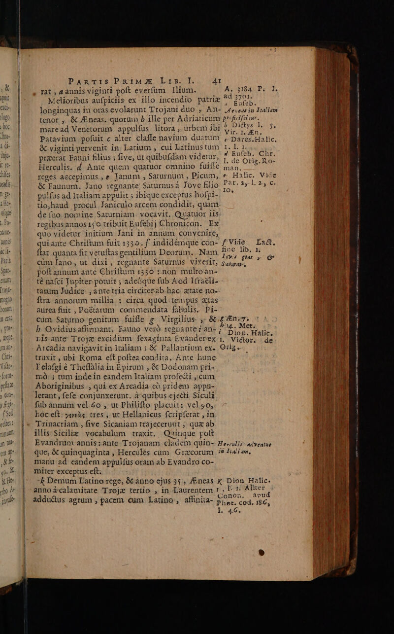 ——— Melioribus aufpiciis ex illo incendio patriz ji e longinquas in oras evolarunt Trojani duo , An- j£e;ear in Italiam tenor ,. &amp; Eneas. quorum b ille per Adriaticum prifecifeiiur. maread Venetorum. appulfüs litora , urbem ibi ee Ua » Patavium pofuit c alter claffe navium duarum , pares.Halic. &amp; viginti pervenit in Latium , cui Latinustum 1. l. 1. | praeerat Fauni filius ; five, ut quibufdam videtur, à bit rro Herculis. d. Ante quem quatuor omnino fuiíle ian, m reges aecepimus ,e lanum , Saiurnum , Picum, e Halic. Vide &amp; Faunum. Jano regnante: Saturnusa Jove filio Par. 25.1.2, c. pulfus ad Italiam appulit ; ibique exceptus hofpi- ^ tio,haud procul Janiculo arcem condidit, quam de (io. nomine Saturniam. vocavit. Cyuatuor 11s: regibusannos 150 tribuit Eufebij Chronicon. Ex. quo videtur iniuum Jani in annum convenire, quiante Chriftum fuit 15535. f' indidémque con- f Vide. La&amp;, flat quanca fit vetuítas gentilium Deorum, Nam jdm ot ! E cüm fano, ut dixi, regnante Saturnus vixerit, LOMA * poft annum ante Chriftum 1530 ::non mulroan- te nafci Jupiter potuit ; adeóque fub A od Iíraeli- tatum Judice: , ante tria circiterab hac. atate no-- Ítra annorum millia : circa qued tempus atas aurea fuit , Po&amp;tarum commendata fabulis. Pi- cum. Saturno genitum fuifle g. Virgilius. ,- &amp; £ En. 7, b Ovidius affirmant. Eauno veró regnante z an- P HOP risante Trojze: excidium fexaginta Evanderex i, Vi&amp;or. :de A1cadía navigavit in Italiam ; &amp; Pallantium ex-. Orig «- truxit , ubi Roma eft poftea condita. Ante hune TI elafgi € Theflalia in Epirum , &amp; Dodonam pri- m ; tum indein eandem ltaliam profedti ;.cum Aboriginibus , qui.ex Arcadia có pridem appu- lerant, fefe conjunxerunt. à^quibus ejecti Siculi füb annum vel 6o , ut Philifto placuit: vel9o, boc eft: yareX. tres , ut Hellanicus fcripferat , in Trinacriam , five Sicaniam trajecerunt , qux ab ilis Sicilie vocabulum traxit. Qsinque pott Evandrum annis ante Trojanam. cladem quin- He,culr- adventus que, &amp; quinquaginta , Herculés cum Grzcorum . ?9 Ji jam, manu ad eandem appultus oram ab Evandro co- miter exceptus eft; -k Demum Latino rege, &amp; anno ejus 35, /Eneas X Dion Halic. annoicalamitate Trojz terio , in Laurentem 1 . I: ': Altri, addu&amp;us agrum , pacem cum Latino, affiniia- EE, cdd. 16, T1266. MÀ SM tai IÜ s gi es ————————— M