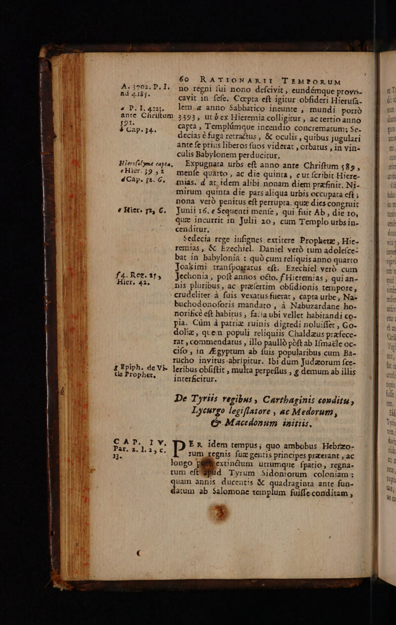 — Á——— A ID-—-—————————— 60 RATIONARII TEMPORUM 4.3702. P.l. po regni fui nono defcivit , eundémque provo- S URT- cavit in fefe, Caepta eft igitur obfideri Hierufa- « P.1.4125, lem.z anno Sabbatico ineunte , mundi porro anre Chriftum 2393, ut bex Hieremia colligitur, actertioanno b 3. capta , Templümque incendio concrematum; Se- ; decias &amp; fuga retra&amp;tus , &amp; oculis , quibus jugulari ante fe prius liberos fuos viderat , orbatus , in vin- culis Babylonem perducitur, Hiesfyma capta, — Expugnata. urbs eft anno ante Chriftum 48 PE «Hier.39 5$ tmgenfe quarto , ac die quinta, cut fcribit Hiere- «CAP. i?- Ó«. tias. d at idem alibi nonam diem prafinic. Ni- mirum quinta die. pars aliqua urbis occupata eft ; nona veró penitus eft perrupra. quz dies congruit eHier. y2, 6. unii 16. e Sequenti menfe , qui fuit Ab , die 10, quz incurrit 1n Julii 20, cum Templo urbs in. cenditur, Sedecia rege iufignes extitere. Prophetz , Hie- remias, &amp; Ezechiel. Daniel veró tum adoleíce: bat in Babylonia : quó cum reliquisanno quarto Joakimi tranfposratus eft. Ezechiel veró. cum f4.Rez.15, — Jechonia, poft annos oco. f Hieremias , quian- Hier, 42, nis pluribus, ac priíertim obfidionis tempore , crudeliter à fuis vexatus fuerat , capta urbe , Na- buchodonoforis mandato , à Nabuzardane ho- norificé eft habitus , facia ubi vellet habitandi co- pia. Cüm à patriz ruinis digredi noluiffet , Go- dole, quen populi reliquiis Chaldzus p:atfece- rat , commendatus , illo paulló póft ab Ifmazle oc- Gfo, in /Egyptum ab fuis popularibus cum Ba- rucho invitus-abrípitur. Ibi dum Judaeorum fce- £ Epiph. de Vi- leribus obfiftit , multa perpeflus , g demum ab illis s Prophet, — inverfecitur. De Tyriis regibus , Carthaginis couditu, Lycurgo legiflatore , ac Medorum ; 6 Macedonum initiis. CAP. Iv, E &amp; idem tempus; quo ambobus Hebrzo- fa $435 t. rum regnis fuz gentis principes praeerant , ac longo piMexinóum utrumque fpatio, regna- tum eft'dBd Tyrum Sidoniorum coloniam : uam annis ducent/'s &amp; quadraginta ante fün- ie ab Salomone templum fuiffe. conditam , D tim x ftd. tindt nde ity