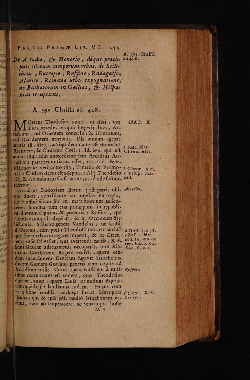 DU sAnd) cag Kril xil 'oddig Damit] ; fungi LES ec accctttapcisp plius sec cim ui c cd € I ———— PARTIS PRIMZE Lt. VI. 45 puis illorum temporum rebus. de Stili- thone ; Eutropio , Ruffino , Radagaifo, Alarico , Romana urbis expugnasione, Ac Barbarorum in Gallias , Hispa- nias irruptione, À. 39$ Chrifli ad 408. | A Griens Thodofius anno , ut dixi , 493 filios heredes reliquit imperij dues, Ar- cadium ,cui Orientem conceffit : € 1onorium, cui Occidentem attribuit. llle annumr agebat Ricimere , &amp; Clearcho. Cof. «. Id. Sep. qui eft guftisà patrerenuntiatus effet, 17. Cal. Febr. bHonaorius veroanno 389 , Timaho &amp; Promo- to Coff. idem decus eft adeptus. c Al) Theodofio Arcadius Eudoxiam ftatim. poft patris obi- um. duxit , conciliante has nuptias. Eutropio, ne Rufn! filiam fibi in. matrimonium adícif- | tem proficifti vellet , ejus avertendi cauffa , Ruf- finus Grzcie. aditus armis occupavit. tum Ala- is incurfantem Grzcíam fugavit Stilicho ; ac Arcadium mifit. Cujus opera Ru&amp;&amp;nus à mili- | tibus obtruncatus eft eodem , quo Thecdofius | obierat , anno : quem Elufa oriundum Aquia- Weoppldof Claudianus indicat. Hujus cum |IitUS , eum &amp;b lmperatore , ac Senatu pro hofle M v A. 393. Chrifti ad 4.08, C'AP. X. 4 Idat. Mar- Chron. Alez. £ Chron. Alex. e Profp. Mar- cell, ed rcadinr, e Zof. 4. Mat- cell, Iorpan.de reg. füucc.c.94. $0c. 6. c. 1, Reffnst. vira vti tgp sr m UA Qa E JG nz m. mE NM ES cte ao x ex.