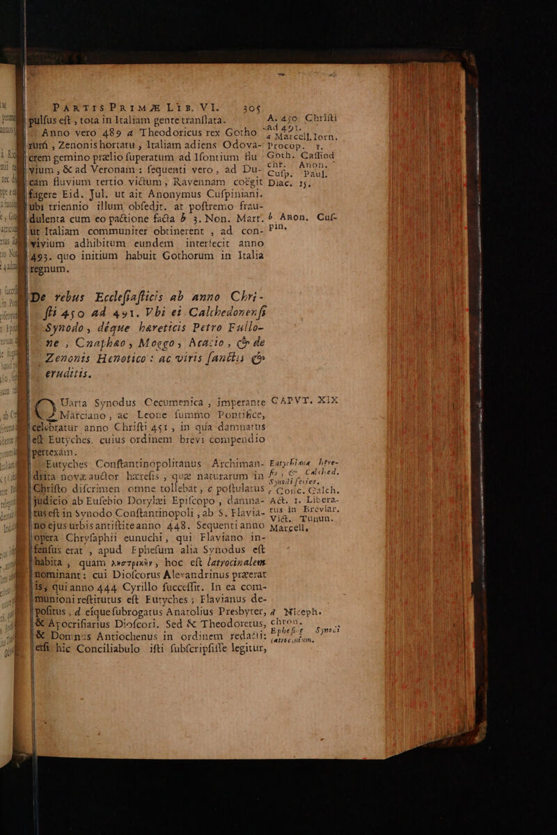 Rm Annos PARTISPRIMZELIis.VI. 30$ ITA pulfus eft , tota 1n Italiam gente tranflata. A.4j;o Chrifti nod Anno vero 489 4 Theodoricus rex Gotho pho am E sut | . B xum , Zenonis hortatu , Italiam adiens Odova- PPOcUDA Md | MI rem gemino praelio fuperatum ad fontium fiu Goth. Cattiod M yium , &amp; ad Veronam : fequenti vero, ad Du- Cufp CAE M cam fluvium tertio vium, Ravennam cot&amp;git Diac. 1j... be] Wifagere Eid. Jul. ut ait Anonymus Cufpiniani. TRA M ubi triennio illum, obfedir. at poftremo frau- Mi dulenta cum eo pa&amp;ione fada 5» 3. Non. Mart. ^ ^non. Cat- Bur italiam communiter obtinerent , ad. con- P''* UM wivium adhibitum eundem interfecit. anno i NM 465. quo initium habuit Gothorum in Italia 4M reenum. | Eg MDe rebus Eccdefiaflicis ab anno. Chri- jen m fli 4s$0 ad 421. Vbi ei Caltbedonenfi bu E o -Synodo, déque bareticis Petro Fullo- | j ne , Cnaphbao , Moggo s, Acacio , (n de Zenonis Henotico : ac viris [anélis qt» | e. eruditis. m | rnit cia mmi pi rn MASH GAL Ao onse mA IN RRRI E ema mene o | IO Uarta Synodus Cecumenica , imperante C APVT, XIX | X7 Marciano, ac Leone fummo Ponce, celebratur anno Chrift 451, in qua damnatus Bi elt Eutjches. cuius ordinem brevi compendio | pertexàm. | Eutyches Conftantinopolitanus | Archiman- Eatybiee hfre- drita novzaudor hzrefis, qum naturarum in f» €, Cal ched, : : : , $3001 [ evres, Chrifto difcrimen omne tollebat , c poftulatus , C oic. calch. judicio ab Eufebio Dorylei Epifcopo , damna- Aét. r. Libera- e tuseft in Synodo Conftantinopoli , ab S. Flavia- e ooa UE ne ejus urbisantiftiteanno 448. Sequentianno Marcell, ABE | opera Cbryfaphii eunuchi, qui Flaviano in- bi fenfus erat , apud Fphefum alia Svnodus eft | habita, quam awerpixir, hoc eft latrocizalent nominant: cui Diofcorus Alexandrinus przerat 18; quianno 444 Cyrillo fucceffit. In ea com- '|munioni reftirutus eft Eutyches ; Flavianus de- j pofitus , 4 eíque fubrogatus Anarolius Presbyter, 4. Miceph. |&amp; Arocrifiarius Diofcori. Sed &amp; Theodoretus, chro».  | |&amp; Domn:ss Antiochenus in ordinem redaét:: i ARE efi hic Conciliabulo ifti fübfcripfiffe legitur, | | il e cia mti rnt cili NER FT RIS eret cta BI RC L3