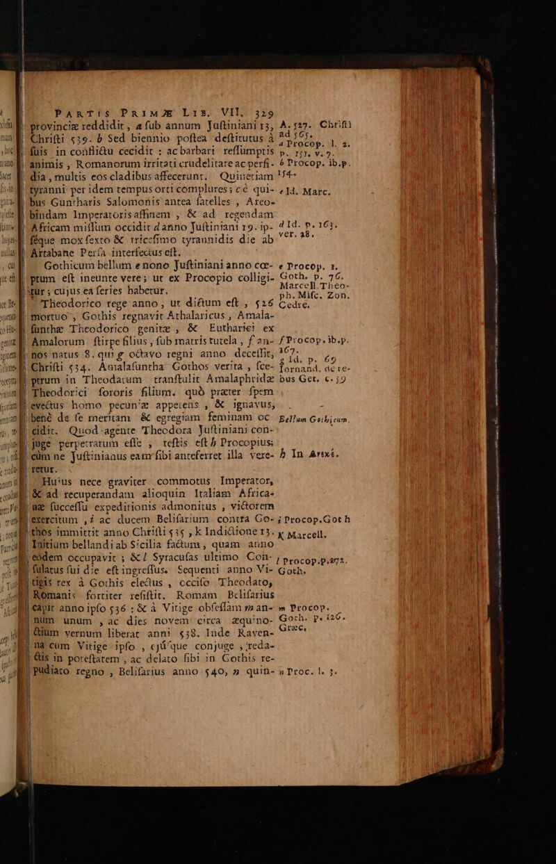 nt] dus nuls , Qi ic di ce De uem o Hl canite PART!S PRIMZE L15. VII. 329 provinciz reddidit, afub annum Jauftiniani r3, A. 527. Chrifti Chrifti «39. b Sed biennio poftea deftitutus à pP fuis in confli&amp;u cecidit : ac barbari reffümptis . ips * animis, Romanorum irritati crudelitate ac perfi- ? Procop. ib.p. dia , multis eos cladibus affecerunt. uineriam I4 | tyranni per idem tempus orti complures; cé qui- (14. Marc. | bus Guntrharis Salomonis antea fatelles , Areo- bindam lmperatorisaffinem , &amp; ad regenda: | Africam miffum occidit 2 anno Juftiniani 19. ip- 7Id- P. 163. |féque mox fexto &amp; triccfimo tyrannidis die ab arse cns Artabane Pería interfectus eft. | Gothicum bellum e nono Juftiniani anno cce- e Procop. 1. prum eft ineunte vere; ut ex Procopio colligi- Goth. p. 76. : 3 d . Marcell.Theo- qur ; cujus ea feries habetur. ph. Mifc. Zon. mortuo , Gothis regnavit Athalaricus , Arnala- fünthe Theodorico genitz , &amp; Eutharie) ex Amalorum ftirpe filius , fub matris tutela , f 2n- f Procop. ib.p. nos natus 8. quig odavo regni anno decetlit, ?67: Tes E 2? ld: p. £9 Chrifti $34. Amalafuntha- Gothos verita , fce- DEEST Med Theodorici fororis filium. quà prater fpem eve&amp;dus homo pecun'z appeiens , &amp; ignavus, . T Á Ji ^ P : i bene de fe meritam &amp; egregiam. feminam OC Bellum Geibicim, cidit. Quod agente Theodora Juftinian) con- retut. Hu:us nece graviter. commotus Imperator, ae fucceffu expeditionis admonitus , vi&amp;orem exercitum ,2 ac ducem Belifarium . contta Co- ; Procop.Got h thos immittit anno Chrifli $15 , k Indi&amp;ione 15. y wircell, j eódem occupavit ; &amp;/ Syracufas ultimo Cien I Ptocop.p.272. fulatus fui die eftingreffus. Sequenti anno Vi- Goth. Uü9i$ rex à Gothis eledus , cccifo Theodato; Romanis fortiter refiftit. Romam — Bclifarius num unum ,ac dies novem circa zqu'no- dun datu dy rac. eut anno ipfo 536 : &amp; à Vitige obfeffam sm an--» Procop. | ! niin lI LANCE asm i e——— (DP r cca Oni ni EIN e eiut nunt Ipaa v, GI