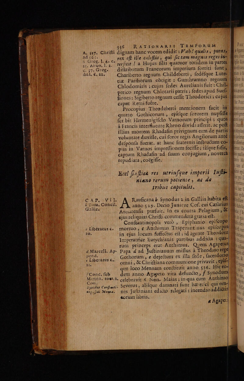 A. (27. Chrifti dignam hanc vocem edidit : ab ! qualis , putas; ad 16;. 2 . : Rl Y qos p e rex. eft ille c«leflis , qui fic tam magnos reges vs 21. Algo, 1. 2. EUM : , negligi. s c.;7. Greg. diftributum Francorum imperium fortiti funt tz Parifiorum obugit : Gunthramno regnum perico regnum Chlotarii patris ; fedesapud Suef: | Tura caput Remi fuére. Procopius Theodeberi mentionem facit im. | | t HH To fcr bic Hermenigifclo Varnorum principt s quo9$ | à Francis interfluenre Rheno dividi: atferit. ac poft | ; o, . ] voluntate duxiffe, cui foror regis Angilorum anté dr defponía fuerat. at hanc fraternis inftru&amp;am co- | WIR piis in. Varnos impreihionem feciffe ; ií(que fufis, | captum Rhadafincad fuum conjugium , novercà | repudiata , co&amp;giffe. ! ig UA Eccl. fis fie res. utriufque imperi Infti- | Vultus niAno rerum poiienie , ae e l gribás capitulis. prs CAP.-VIL Rauficana b. Synodus 2 in Galliis habita eft) | I a A Concil, anno $29. Decio junicre Cof. cui Cacfarius. Arcatenfis praefuit. In ea contra Pelagium , &amp;&amp;) ejus reliquias Chrifti commendata grana eft. i Conftantinopoli veio , Epiphanio epifcopo | c liberatus c. mortuo, € -Anthimus Trapezuntinus epiícoplis LA in ejus locum fuffe&amp;us eit ; 1d agente Theodora| Imperatrice Eutychianis partibus addicta: qua rum princeps erat Ánthimus. Quem Agapetus d Marcell. Ap- Papa d ad fuftinianum miflus à 'Theodaro rege us Bom ,.. Gothorum , e deje&amp;um ex illa fede , facerdotio Wu in  omni, &amp; Chriftiana communione privavit , eját- que loco Mennam conítituit anao. $36. Hic€o« * Conc, fub dem anno Agapcto vita defun&amp;o , f synodum iqebpen t09'-2« celebravit 6 Non. Malas ; 1n qua cum Anthimio | y Syacdus Conflanti- Severus , alitque damnati funt he*ecct qui om-| wop.fub Mema. nes ju(tiniani edicto. rolegati : incendio addis eoru libris, | j 4 Agapet) 4i  ad |: | P | |