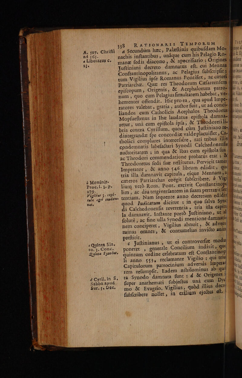 ad 565. 4 Liberatus €. 2ji* b Meminit» Proc.l. 35. P» 279-.. s Vigilius 3. cdpi- UAÍ. c Quinta Sin, to, 3. Conc. Sabbaà apud. Sur, ;, Dec. 338 RATIONARII TEMPORUM 4 Secundum hzc, Palzftinis quibufdam Mos pachis inftantibus , unáque cum his Pelagio Ros | manz fedis diacono, &amp; apecrifiario ; Origines | Yuftiniani decreto. damnatus eft. cui Mennas | Conftantinopolitanus, ac Pelagius fubfcripfits tum Vigilius ipfe Romanus Pontifex , ac cater Pauiarche. Qug res Theodorum Cazfareeníem. epifcopum , Origenis, &amp; Acephalorum patro | num, quo cum Pelagius fimultatem habebat , ves. hementer offendit. Hic proea, qua apud Impe- ratores valebat, gratia , au&amp;or fuit , ut ad concie| liandos cum Catholicis Acephalos Theodori Mopfueftenus in Ibz laudatus epiftola damnae retur, uni eum epiftola ipfa, &amp; T Reodoreri li- 8 bris contza. Cyrillum. quod. cum Juftiniano re» dintegrandz fpe concordiz valdeplacuiffet , Ca| : tholici complures intercefsére , rati tribus its M 1 condemnatis labefa&amp;ari Synodi CalchedonenfuWé dri au&amp;oritatem ; in qua &amp; Ibas cum epiftola fua |i ac Theodori commendatione probatüs erat ; &amp; Theodoretus fedi fug reftitutus. Pervicit tamerg Imperator, &amp; anno $46 librum edidit, due tria illa damnavit capitula , eíque Mennam ,a| 9 cxteros Parriarchas co&amp;git fubfcribere. b Vig lium veró Rom. Pont. excivit ConfantisMMa lim; ac diu tergiver(antem in fuam pertraxit le tentiam. Nam Ííequente anno decrecum edidit! uod ladicatum dicitur : in quo falva Syf di Calchedonenfis reverentia , tria ifta capit! la damnavit. Inftante porro Juftiniano , ut al foluté , ac fine ulla Synodi mentione damnatii nem conciperet, Vigilius abnuit, &amp; advers minas omnes, &amp; contumelias invi&amp;o anitr perfticit. c juftinianus , ut ei controverfie modu, poneret , generale Concilium indixit, qu quintum ordine celebratum eft Conftantinop| li auno $53, reclamante Vigilio : qui triu| Capitulorum | patrocinium adversüs lmperat rem refumpfit. Eadem nihilominus ab-qu tà Synodo damnata funt : d &amp; Ongenes J fuper anathemati | fubjectus unà cun Dye mo &amp; Evagrio. Vigilius , quód. illius decri WA