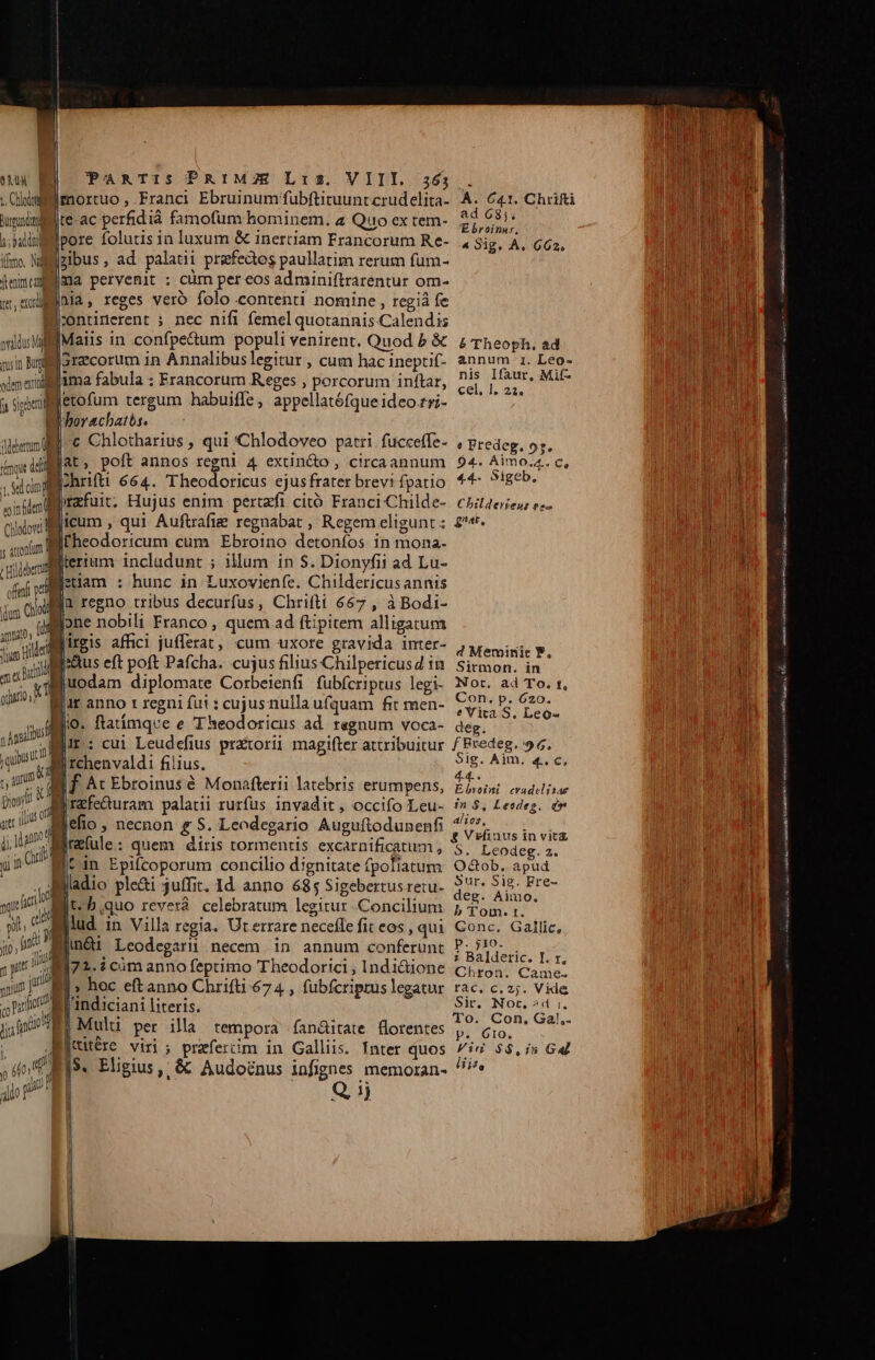 9M | ;. Chloe Burgum h;baldiol imo. Md feni ca nvaldus Mal e m fdend Chlodovi Cd PaARTIS PRIMZE Lis. VIII. a65 . imortuo , Franci Ebruinum fubftituuntcrudelita- À. 641. Chrifti |te-ac perfidià famofum hominem. a Quo ex tem- ers jpore folutis in luxum &amp; inertiam Francorum Re- 4 Sig, A, 662. Ezibus, ad palati praefectos paullatim rerum fum- fma pervenit : cüm per eos adminiftrarentur om- da, reges veró folo contenti nomine , regiá fe |rontinerent : nec nifi femel quotannis Calendis IMaiis in confpe&amp;um populi venirent. Quod b &amp; £ Theoph. ad I3recorum in Annalibuslegitur , cum hacineptif. annum 1. Leo- nis Ifaur, Mi(- cel]. 22. etofum tergum habuiffe, appellatófque ideo.rri- borachatbs. c Chlotharius , qui 'Chlodoveo patri fucceffe- predeg, o;. iat, poft annos regni 4 extin&amp;o , circaannum $4. Aimo.4. c, Ihrifti 664. Theodoricus ejusfraterbrevifpatio *4- ?!geb. jrafuit. Hujus enim pertzfi citó Franci 'Childe- Chit4erien: es- licum , qui Auftrafiz regnabat , Regem eligunt; £^e. fheodoricum cum Ebroino detonfos in mona- Blerium includunt ; illum in S. Dionyfii ad Lu- k f. i1 regno tribus decurfus, Chrifti 667 , à Bodi- one nobili Franco , quem ad ftipitem alligatum Birgis affici jufferat, cum uxore gravida imter- jeu y Biuodam diplomate Corbeienfi fubfcriptus legi- Nor. ad To. t, 1 : SUL S A OR Con. p. 620. Bur anno r regni fut : cujus nulla ufquam fit men- P Vica, beds |ir: cui Leudefius pratorii magifter attribuitur f Predeg. 96. [ rchenvaldi filius. Sig. Aim. 4. c, Ef At Ebroinusé Monafterii latebris erumpens, pA cadolnaé |refeQduram palati rurfus invadit, occifo Leu- is $, Leedeg. d jefio , necnon &amp; S. Leodegario Auguftodunenfi ^57. 3 2 : &amp; Vefinus in vitz jrefule: quem diris tormentis excarnificatum , 5. Leodeg. 2. cin Epifcoporum concilio dignitate fpoliatum dE apud It à E: z Sur, Sig. Fre- gladio ple&amp;i juffit. 1d anno 685 Sigebertus retu- dd A | d à : : * p» Tom. tr. lud in Villa regia. Uterrare necefle fit eos, qui Conc. Gallic, Biin&amp;i Leodegarü necem in annum conferunt 3 nde Ni 1i72.icimanno feptimo Theodorici, Indi&amp;ione Crroa. Cami. I» hec eftanno Chrifti 674 , fubfcriprüs legatur rac. c. 2;. Vide andiciani literis. Sir. Not. ^d i. | . : i To. Con, Gal.. E! Mulu per illa tempora ían&amp;itate florentes ,, Go, ]$. Eligius, &amp; Audoénus infignes memoran- ^ Q ij Mene 6A emi ps e IM P PA] nz ione mit S LAS etia ie o — TTE d MT LE