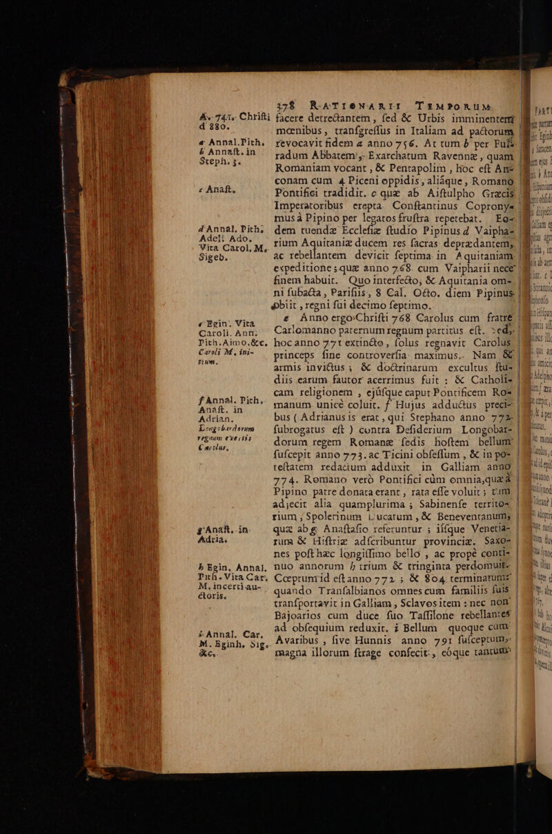 Av. 741« Chrifti facere detretantem , fed &amp; ^ Urbis imminenten cing mcenibus , tranfgreffus in Italiam ad pactorum | « Annal'ith. revocavit idem z anno 756. At tum b per Ful partur [ii o! b Annzft.in / rdum Abbatem. Exarchatum Ravebnz, quam Steph. 5. i ; | Romantam vocant , € Pentapolim , hoc eft An |i conam cum 4 Piceni oppidis, aliáque, Romano |... « Anat, Pontifici tradidit. c quz ab Aiftulpho Graecis | Imperatoribus erepta Conftantinus Copronys | musà Pipino per legatosfruflrra repetebat. Eo 4AnnalTith. dem tuenda Ecclefie ftudio Pipinusg Vaipha- 8i, Adeli Ado. Wita Carol, M.. UU LUST : E Sigeb. ac rebellantem devicit feptima in Aquitaniam. expeditione ; quz anno 768. cum Vaipharii nece | finem habuit. Quo interfe&amp;o, &amp; Aquitania ome | | ni fuba&amp;a, Parifiis, 8 Cal. O&amp;o. diem Pipinus | (obiit , regni fui decimo feptimo. rein; Vita e Annocrgo:Chrifti 768 Carolus cum fratré | Caroli. Ann; Carlomanno paternumregnum partitus e(t. »edy.| Pith.Aimo.&amp;c. hocanno 77t exun&amp;o, folus regnavit Carolus ng MUT princeps fine controverfia maximus.. Nam &amp;&amp; ; armis invidus ;. &amp; do&amp;rinarum excultus ftu- diis earum fautor acerrimus fuit : &amp; Catholt- | cam religionem , ejüfque caput Pontificem Ros | manum. unicé coluit. £f Hujus addu&amp;us preci- | bus ( Adrianusis erat , qui Stephano anno 772.| fubrogatus eft ) contra Defiderium | Longobar- dorum regem. Romanz íedis hoftem bellum. | fufcepit anno 773.ac Ticini obfeffum , &amp; in po* teftatem redactum adduxit in Galliam. anno | 774. Romano veró Pontifici càm omnia,quz&amp; | Pipino patre donata erant , rata effe voluit; tim ad;ecit alia quamplurima ; Sabinenfe territo? rium ; Spolerinum Lucatum , € Beneventanum; | qui abg Anaftafio referuntur ; iífque Venetia- | rum &amp; Hifirig adfcribuntur provinciz. Saxo- nes poft hzc longiífimo bello , ac propé centt- b Egin. Annal, nuO annorum / i:rium &amp; tringinta perdomutt- | Txh.Vita Car. Ccepruniid eftanno 772. ; &amp; 804 terminatümz m UNeertkaua quando Tranfalbianos omnes cum familiis fuis | ; tranfportavit in Galliam , Sclavositem :nec non | Bajoarios cum duce fuo Taffilone rebellantes | ad obfequium reduxit. ? Bellum quoque cüum | Avaribus , five Hunnis anno 791 fuüfceptum»: | magna illorum ftrage confecit:, cóque tantum f Annal. Pith, Anaft. in Adrian. Iongobavdovum regnum €xe rtis € «colur, g AnaR,.in dra. » Annal. Car. M. Bginh, »5ig. &amp;c,. «