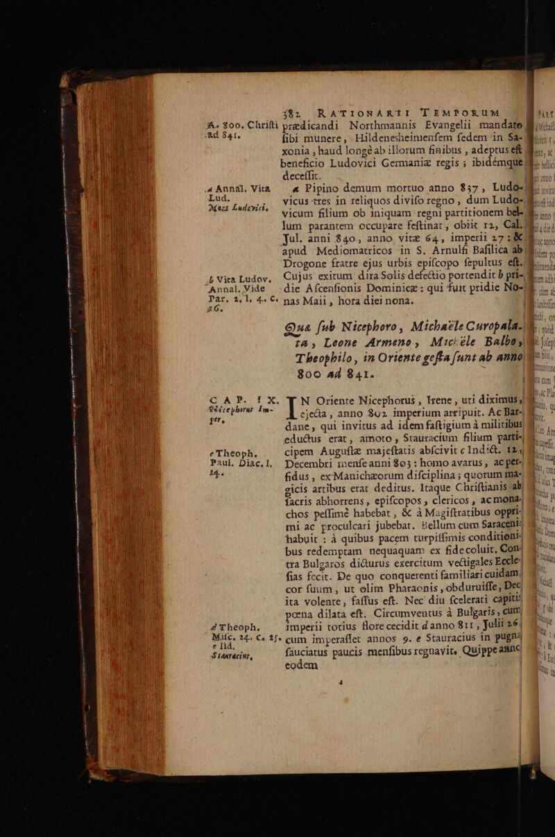 i&amp;. 800. Chrifti predicandi Northmannis Evangelii mandate Bii; ior de fibi munere, Hildenesheimenfem fedem in $a- xonia , haud longéab illorum finibus , adeptus eft Mi,,.. beneficio Ludovici Germaniz regis ; ibidémque B. jiji deceffit. : Lud . . gr J Y Y 1cus tte: lie g ie! Aes Ludayici. v1cus-tres 1n reliquos divifo rcgno dum Ludo i Annal.Vide :die Afcenfionis Dominicz : Nes 2.1. 4« €: nas Maii, hora diei nona. | | Qua fub Nicephoro, Micbazle Curopala.. 74, Leone Armeno, Mickéle Balbo; Theophilo, in Oriente gefta [unt ab anno. 800 44 841. Pr » IX. Y N Oriente Nicephorus , Irene , uti diximus; Li - . . . . . J| A irai ejedia, anno 892 imperium arripuit. Ac Bar- ot dane, qui invitus ad idem faftigium à militibus eductus erat, amoto , Stauracium filium parti-| e Theoph. cipem Augufiz majeftatis abfcivit cIndi&amp;. 12 Paul. Diac.l, Decembri menfeanni$05: homo avarus, ac per. ja fidus , exManichzorum difciplina ; quorum ma« gicis artibus erat deditus. Itaque Chriftianis ab| facris abhorrens, epifcopos , clericos , ac monas chos peffimé habebat , &amp; à Magiftratibus opptt- mi ac proculcari jubebat. Eellum cum Saracent: habuit : à quibus pacem turpiffimis conditiont- bus redemptam nequaquam ex fidecoluit, Con. tra Bulgaros di&amp;urus exercitum ve&amp;igales Eccle? fias fccit. De quo conquerenti familiari cuidam, cor fuum , ut olim Pharaonis , obduruiffe, Dec ita volente, faffus eft. Nec diu fcelerati capit poena dilata eft. Circumventus à Bulgaris , cum 4 Theoph. Imperii totius flore cecidit d anno 811; julii 26; SH 24. €« 1j. cum imperaffet annos 9. e Stauracius in pugna $ tanracir, Anbars paucis menfibus regnavit, Quippeanne codem