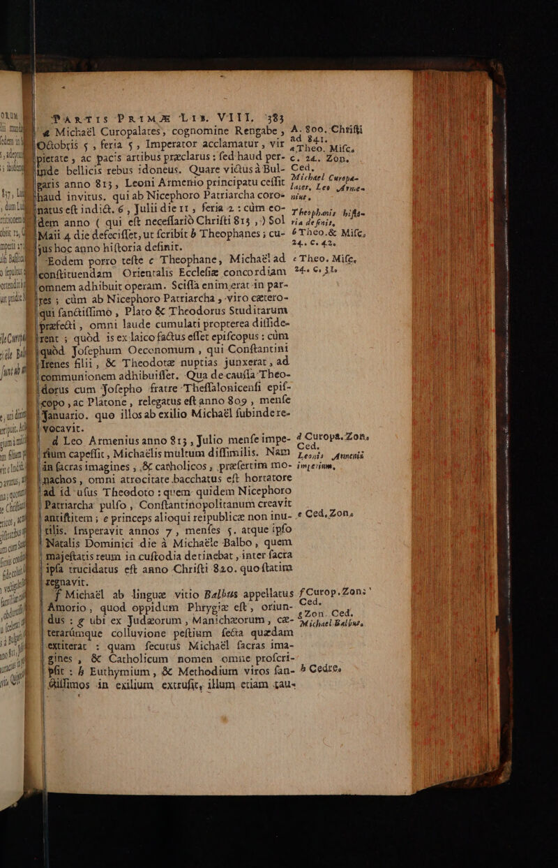 Td: M « Michael Curopalates, cognomine Rengabe , ape 800. Chrifli d oM niMPOGobris «, feria $, Imperator acclamatur , vir 2 deAE MET LU EL uai e FEES SE a e i ' 1 ; i aTheo. Mifc d FEN md pietate ; ac pacis artibus praeclarus ; fed haud per- c; 24. Zon.- DELE M im inde bellicis rebus idoneus. Quare vidusà Bul- s garis an 13, Leoni Armenio principatu ceifit 74/4946. Curepa- TUA iod garis anno 815, P patu ceifit 5,5 p Quan Hoo o haud invitus. qui ab Nicephoro Patriarcha coroe jj,, opp e ,ün De narus eft indi&amp;t. 6 , Julii die1r, feria 2:cüm eo- p,,,5,,;, 1 | n Wi wmaEdem anno ( qui eft neceffarió Chrifti 815 , ) Sol vi, PC IRIME | wu tM feni, ; jit Mail 4 die defeciffet,ut fcribit b Theophanes; cu- ^Theo.&amp; Mifc, 1 | LTTUM ai asus hoc anno hiftoria definit. 24. €« 42» is ta ' Eodem porro tefte c Theophane, Michaéiad c Theo. Mife, iplum eonfiituendam Orieuralis Ecclefie concordiam ?4: 3^ weil omnem adhibuit operam. Scifla enim erat in par- upiitres ; cüm ab Nicephoro Patriarcha ; viro catero- Wold qui fanaiffimo , Plato &amp; Theodorus Studitarum lí ji Eprzfe&amp;i, omni laude cumulati propterea ditfide- HM hCtll A rent ; quód is ex laico factus effet epifcopus : cüra MN ji Mg quod Jofephum Oecenomum , qui Conftantini i n |drenes lii, &amp; Theodotz nuptias junxerat , ad | |communionem adhibuiffer. Qua de:cauffa Theo- idorus cum 'Yofepho fratre Theffalonicenfi epif- B lieopo ; ac Platone , relegatus eft anno 809 , menfe wl P Tanuario. quo illosab exilio Michael fubindere- ui E ocavit. d Leo Armenius anno $15 , Julio menfe impe- addhisuesee | fium capeffit , Michaelis multum diffimilis. Nam 75,2, uenis E. | in (acras imagines , .&amp; catholicos praefertim mo- imperium, m5 nachos , omni atrecitate bacchatus eft horratore jm | ad id u(us Theodoto : quem: quidem Nicephoro | Patriarcha pulfo , Conftantinopolitanum creavit antiftitem ; e princeps alioqui reipublicz non inu- .* Ced, Zon, Pf TM rilis. Inperavit annos 7, meníes 5. atque ipfo |! Natalis Dominici die à Michaele Balbo, quem | majeftatis eura in cuftodia detinebat , inter facra j h | ipfa ttucidatus eft anno Chrifti 820. quoftatim i regnavit. bl f Michael ab lingue vitio Balbus appellatus f Curop.Zon:' | | Amorio, quod oppidum Phrygiz eft, oriun- Ced. | dus : g ubi ex Judzorum , Manichzorum , ce- AI RET terarümque colluvione peftium íe&amp;a quzdam |extüterat : quam fecutus Michael facras 1ma- gines , &amp; Catholicum nomen omne profcri- Maire t | pfit : 5 Euthymium , &amp; Methodium viros fan- 5 Cedre» j | &amp;ilfimos in exilium, extrufit, illum enam £au« — HÁT Ning — Á— RE [| vcn cales aU SN ita B aas v.