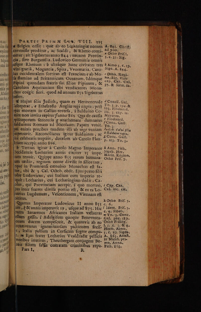 um fg topo omm qud Bupaug omui dul ramen edd uc qu 1 l. li 3o Chis | 1 1l jp m hn ! 1 ) nat qu | PaAmgeTiIs PRrME T5, VAI. 39,4 4 Otho Frif:1, : : : ; —- f. 6. 3j. Sig. cia , five Burgundia. Ludovico Germania. omnis ifque Rhenum : $ ulráque hunc civitates tres 5 Aimo ;. c, 19, | vini £ratià , Moguntia , Spira, Vvormatia. Caro- 918€- A. 844. fa-flumine ad Britannicum Oceanum. 1démque MEM Vide Pipini quondam fratris fui filios Pipinum, &amp; pays Sind JDarolum Aquitaniam fibi vendicantes ;Mona- EU chos coegit fieri. quod ad annum 852 Sigebertus refert.  Hujus filia Judith, quam ex Hermentrude 7? Concil. Gaj, jufceperat , e Ethelredo Anglie regi nüpta ; poft fed. iP 9 [jus mortem in-Gallias reverfa , 3 Balduino Co- iib, ;. Mes p lite non invita rapiturf'anno'862. Qua de caufía Meyerus, mpifcoporum fententia g-anathemate damnatus Ru 3aldumus Romam ad Nicolaum Papam venit. To, ;. vu jul enixis precibus tandem illi ab rege veniam edi Caly; £154 jmpetravit. Reconciliatus igirür Balduinus , ac VVLBtOR m jie celebratis nuptiis , dotalem ab'Carolo Flan- 7, 11. To. » |lrtam accepit anno 866. Ds Tertius igitur à Carolo Magno Imperator 5 Ann. Tith, Décidentis Lotharius anmis circiter r4 impe- MEE d * idm tenuit. Quippe anno 855 rerum humana- Otho if 9. ; jum tedio, regnum omne divifit in filiostres , 2 jtqué in Prumienfi cenobio Monachus eft fa- |tus , ubi &amp; 3. Cal. O&amp;ob. obiit. Ejus porro filii Jüére Ludovicus; «ui Italiam cum imperio re- iquit; Lotharius, cui Lotharingiam dedit ; Ca- olus, qui Provinciam accepit. ? quo mortuo, ? Cap. Car, jus inter fratres divifa portio eft, &amp; exea Lo- Cal. 1oc. cit, jharius Lugdunum , Vefontionem , Viennam eft . i có ; kOtho Erif. p. Quartus Imperator Ludovicus II anno 85; c. 6. UE ilit ; GC annis imperavit 19 , ufquead 875. Hic / Idem. JANE Sntfà Saracenos Africanos Iraliam vaftantes evrow iret. dlum séffi. / Adelgifum quoque Beneventa- Gal. paz.:89. orum ducem compefcuit, &amp; quamvis ab eo Otho RUE |reumventus ignominiofam pa&amp;ionem feci(. b... i S s t$ Italia pulfum in Corficam fugere compu- ;. c. 9. Sigeb. t5 Ejus frater Lotharius Vvaldradz pellicis A. 865. Anaft. [moribus irrétitus , Theutbergam conjugem Bo- MG dabis po fliam falfis oneratam criminibus repu. Pich. 86j. ars 1, | | eeLSEOE als far — P NÜ ——— ÍT E irr aos MIB CRIME TIT RET
