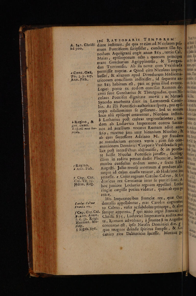 TEMPÓRUM' la 1 i Nonis ( East mum Pontificem fcripfiller, cundante illo $y« i.p! nodum Aquifgrani cogit anno 862, tertio Cal, | udgo fi Maias, epifcoporum o&amp;o ; quorum principes fru. ti erant Gunrharius Agrippinenfis, &amp; Teurgaue| juo fp d dus Trevirenfis, Ab Bs nove cum V valdrada uo, qu 4Conc.GaM, permiffe nuptim. 4 Quod. cüm Nicolaus impres Wlan a qo. j. p.217. baffet, &amp; alterum apud Divodurum Mediomae uu, Thi Ann.Pih, ^ gicorum concilium indixiffet, id fequente an« Midier:( no 865 habitum eft, pari ac prius illud eventu. Wai, Er his Legati porro ex eodem concilio Romam des bu inhian creti funt Guntharius &amp; Theurgaudus. quos Nit- huis Oobr colaus Pontifex dignitate movit ; ac Metemfi M0 D« Synodo anathema dixit in Lareranenfi Conels [Win lio. At illi Pontificis au&amp;oritate fpreta , pro epifs Mood pi copis nihilominus fe gefferunt. Sed ut eorum (9 io» loco alii epifcopi crearentur , Nicolaus inftitit. Moo C) P Regino, &amp; b Lotharius poft crebras tergiverfationes , tag- Nlttratü get. cirati, dem ab Ludovico Imperatore contra Sarace- dun () Las mas be- pos ad auxilium vocatus Romam adiit anno ds «i; Fe 869, mortuo jam ante biennium Nicolao ; Kia ns. ab ejus fucceflore Adriano PI. per fraudem d. i... ac mendacium exorata venia ; cüm fub com-4 hob o munionem Dominici Corporis V valdrada fe pel. wi; n: lice poft interd i&amp;tum abí(tinuiffe, &amp; in potefla: li je te. fuiffe Nicolai Ponttficis juraffet , facrilegi! uus. f£ &amp;egino. A Ann. Pith, € Cap. Car. Cal. Ti. 3j. Herm, Reg. £aro[us. Calvus Francia (€x. fCarp. Car. Cal. p.407. bimo. $.C«32* Regi. Herman. Ma- fiàn. £ 9iggb. 876. Augufti. Julio menfe mortuum d produnt alij neque id cujus caufla venerat , ab Hadriano im peuaffe. e Cujus regnum Carolus Calvus , &amp;&amp; Lu hoc juniore Lothario igouns appellari , Lotha ringie cerpiffe potius videtur, quàm ab ejuspe rente. | His Imperatoribus Francie rex, qu&amp; Occ, dentalis appellabatur, erat. Carolus cognomet| to Calvus, vafer acfubdolus princeps » &amp; alie femper appetens. f qui anno regni Francici 36 Chrifti 875, Ludovici Imperatoris audita mo te, Romam advolans; à Joanne8 in Auguftu) coronatus eft , ipfo Natalis Dominici die« £ quo magnos deinde fpiritus fumpfit, &amp; Gn canico ritu Dalmaticus igceffit. Moritur pc MU T RE P anum Ái