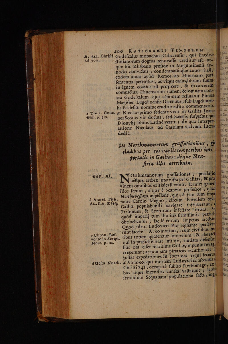 ataca ra aiii Kira que hic Rbabano prefide in Moguncinenfi. fy«' | nodo convi&amp;us , condemnatüfque'anno 848; | eodem anno apüd Remos ab Hincmaro pari fententia perculfus , ac virgis cafus,librum fuum: | in ignem coadus eft proyicere , &amp; in'carcerem compa&amp;us. Hincmarum tamen, &amp; omnem con- tra Godefecalum | ejus actionem refutavit Florus | Magifter Lugdunenfis Diaconus , fub Lugdunen- | fis Ecclefie nomine erudito edito commentario. M 4 Ton.3. Cone. 4. Nicolao primo fedente vixit in' Galliis Joan: €all. p. 372. pes Scouis vir doGus , fed haxrefis fufpe&amp;us:qui. Dienyfij libros Latiné vertit ; de qua interpre-| tarione Nicolaus ad Carolum Calvum. literas) dedit. M J I i Opp !t | wl di pe Nortbmannorum. graffationibus , &amp;M.. dadibus per. eos varits temporibus ime Eos: pertatis in Gallias: déque Neu- | ED firia iis. attributa. | M ' &amp;AP, XI, Orthmannorum graffationes , predano 4 ^ , W néfque crebra atate ifta per Gallias &amp; prom vinciis omnibüs exitialesfuerunt.. Dan!c! gener, illos ferunt , atque é scanzia profe&amp;os , quar Ie À Pl i LI . . J| Wy 1 am. aevellant , qui, 5 jam tum pro. i L Anne. Pith. Nortbwvejiam. app t,qui, 5 Jam 1 P M rante Carolo Magno, circum borealem OfApos. ot MRTT Puta An. 810. &amp; feq, : : à aae; * Galli populabundi navigare inftituerant ; *rifonum , &amp; Scotorum infeftàre littora. |S€ quód imperij tum linntes firmiífimis prafid: obtinebantur , facilé corum impetus arce tj Quod idem Ludovico Pio regnante perfever mun runtfacere. Ateomortuo , ccum civilibus mui dni SERM FE EU: jateretür imperi &amp; detrrad| mul venfein Script, tiDUS totum quaceretur imperium , trac Mr. Nomn.p.an — quiín prafidus erat , milite , nudata defenfo: MT bus ora eífet mariuima Galliz,impunius evag Nlis caeperunt : ac non jam piraticas excurfiones s f Nim juftas expeditiones in interiora regni feceruno un dGefa North. d Annoeo; qui mortem Ludevict confecutus (o m : ChrifH 841 , occupat fubito Rothomago, cz n bus atque incendiis cunéta vaftarunt , late e ars fecundum. Sequanam ' populatione fa&amp;ta ,Ing* uu Y lr Wap | Worenf *s-