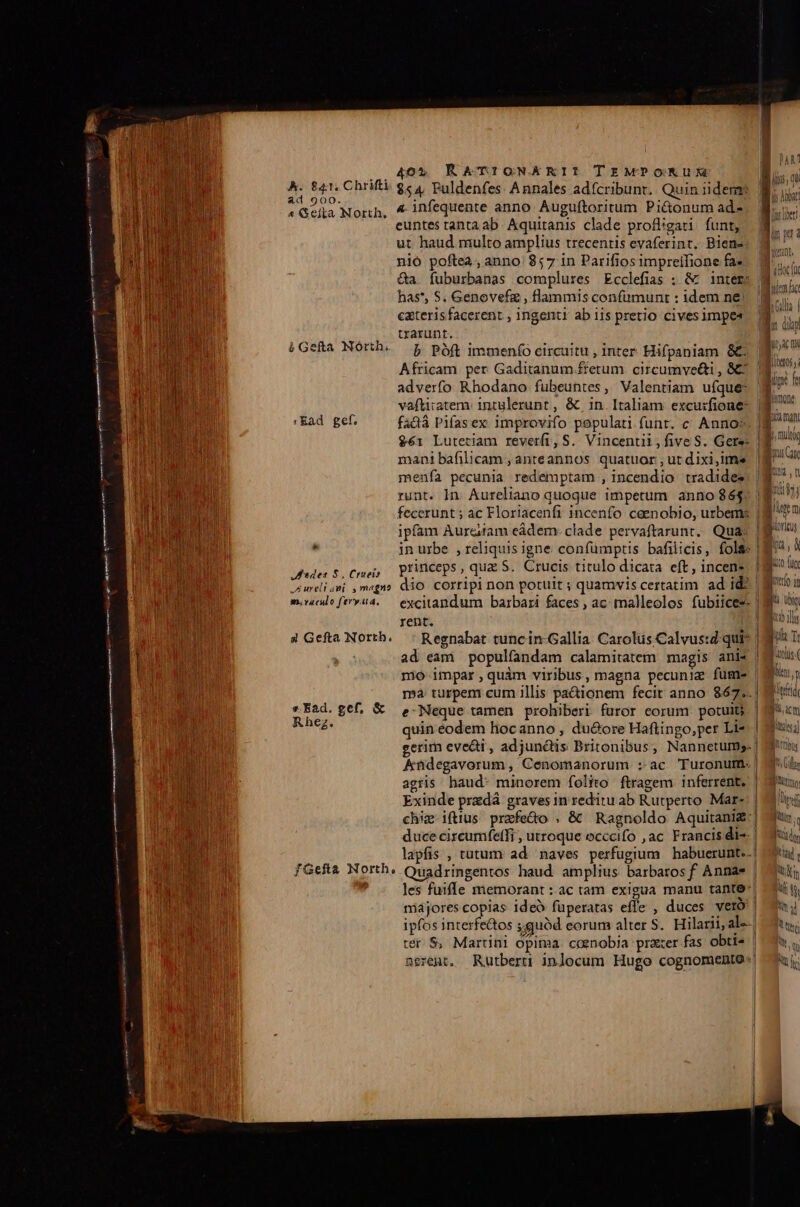 A05 K &amp;TI!IGNEKRIT TrzMPONMKUXM A. £41. Chrifti $c 4, Puldenfes. Annales adfcribunt. Quin iidem? Dita SHEER UN 4 infequente anno Auguftoritum Pi&amp;onum ad SUN euntes tahta ab. Aquitanis clade profligari funt, ut haud multo amplius trecentis evaferint. Biene nió poftea, anno 857 in Parifiosimpreifione fa- Qa. fuburbanas complures Ecclefias ; &amp; ^ inter; 8j has*, S. Genovefz , flammis confumunt : idem ne. ^ caterisfacerent , ingentt ab iis pretio cives impe trarunt. | (Gea North. 5 poft immen(o circuitu , inter Hifpaniam &amp;€ | Vu RENT Africam per Gaditanum fretum circumve&amp;i, 8C Y bob IRR adverfo Rhodano fubeuntes, Valentiam ufque: ^ ER vaftitatem. intulerunt , &amp; in.Italiam excuzfione- 8 Ead gef. fadà Pifasex improvifo populati funt. c Annos, g^ DAE $61 Lutetiam reverfi, S. Vincentii, five S. Gere: |g ^ In mani bafilicam , anteannos quatuor , ut dixi,ims iG ji EDU: menfa pecunia redemptam , incendio tradides. |B ^ Ene COP runt. n. Aureliano quoque impetum anno $65: B^!) RU! OMNE fecerunt ; ac Floriacenfi incenfo ceenobio, urbems | ipfam Aureiram eádem: clade pervaftarunr.. Quas | to  in urbe , reliquis igne confümptis bafilicis, fols |Bi*; à JEU RAIN Jes $. Cei; Princeps, qua S. Crucis titulo dicata eft, incens- |o TM Lr ureli ani. , magno dio CO7f1pl non potutt ; quamvis certatim ad id: | agro un M mco ftrv4.— excitandum barbari faces , ac: malleolos fubiice*.| n rent. M d eta n UR 4 Gefta North. —: Regnabat tuncin-Gallia Carolus Calvustd-quis |t T | AS M bd ad eam populfandam calamitatem magis anis | j à | mno impar,quàm viribus, magna pecuniz füme | qu; ma turpem cum illis pa&amp;ionem fecit anno 867... EUH gef, € ,.-Neque tamen prohiberi furor eorum potui | *im z d : : ] PUTA beg. quin eodem liocanno , du&amp;ore Haflingo,per Li*.| dj gerim evedi , adjunctis Britonibus, Nannetums. | Ai | : Andegavorum , Cenomanorum :-ac Turonutm | dl: inu FN agris haud: minorem folito ftragem inferrent, | 7 E ji Exinde przdá graves in reditu ab Rutperto Mar-: | Mrd chiz-iftius prefe&amp;o , &amp; Ragnoldo Aquitania: tn. j duce circumfeffi , utroque occcifo ,ac. Francis die | Muily lapfis , tutum ad. naves perfugium habuerunt.-| tul, fGefta North, Ouadringentos haud. amplius barbaros f Annae | muli; das PR ' les fuiffe memorant : ac tam exigua manu tanto-| duit OE EDI I majores coplas ideó fuperatas effe , duces vero IE um TOU ipfos interfectos guod eorum alter S. Hilarii, al—| du. os 2 s L i tér $, Martini opima cgenobja prater fas obtis | nerent. Rutberti inlocum Hugo cognomento: