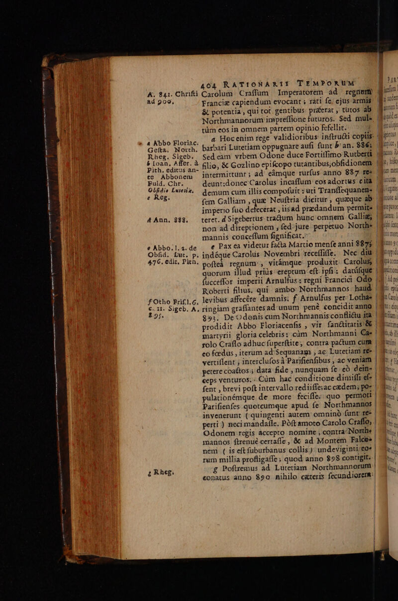 KA. 841. Chrifti ad 909, 4 Abbo Floriac. Geíta. North. Rheg. Sigeb. $ Loan, Affer. à Pith, editus an- te Abbonem Fuld. Chr. OQLfidio Lutetis. e Reg. d Ann, 888. e Abbo.1., 2. de Obfid. Lut. p. 4.76. edic, Pith. f Otho Rrif.1.6, €..1. Sigeb, A, 2.95. 404 RATIONARIY TEMPORUM Carolum Craffum Imperatorem ad regnum Franciz capiendum evocant ; rati fe, ejus armis &amp;, potentia , qui tot, gentibus: pr&amp;erat , tütos ab Northmannorum inpreffione futuros. Sed. mule tüm eos in omnem partem opinio fefellit. i a Hocenim rege validioribus inftruái copiis: barbari Lutetiam oppugnare aufi funt b an. 886; Sed eam. vrbem Odone duce Fortitfimo Rutberti filio, &amp; Gozlino epifcopo tutantibus,obfidionem: intermittunr ; ad; eámque rurfus anno 887 res imperio fuo defecerat , iisad przdandum permite teret. d Sigebertus. tradum hunc omnem Gallig; mannis conceffum fignificat. e Pax ea videtur fa&amp;a Martio menfe anni 8875. quorum illud prius: ereptum: eft ipfi : dacüfque Roberti filius. qui. ambo: Northmannos haud levibus affecére damnis: f Arnulfus per Lothas $9;. De Odonis cum Northmannisconflidu ira ceps venturos. « Cüm hac conditione diniiffi ef- fent , brevi poft intervallo rediiffe;ac cedem; po» perti ) neci mandafle. Póft amoto Carolo Craffo, . Odonem regis àccepto. nomine , contra-Northe | mannos ftrenué certaffe , &amp;: ad Montem Falces | nem ( is eft füburbanus collis ) undeviginti eO^ | rum millia profligaffe; quod anno $98 contigit. | £ Poftremus ad. Lutetiam Northmannorum | &amp;onatus anno $90 nihilo cgreris fecundiorems: JM | bad e timdliqi ipn tt l ipic, | dnonos v ii, hio luricum Lini Jtone al ie ptvor rent: ] Mihi fet insmort lino 9: Ioppidi Iu Com Iovürioni | Ado