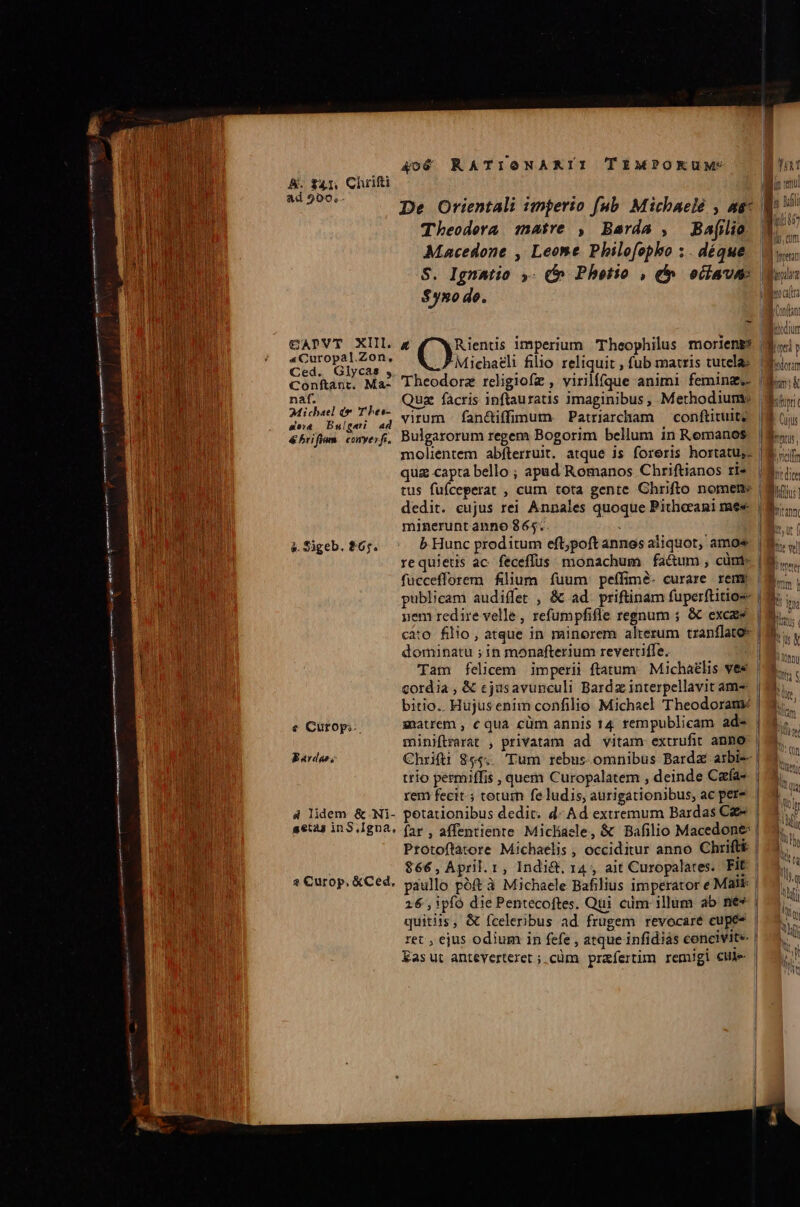 ad 909, De Orientali imjerio fub. Michaelé , ae Theodera 1natre , Barda , Ba[ilio Macedone , Leone Philofopho ;. déque $yno de. - naf. se&amp; Bulgari à. Sigeb. $65. e Cütop;- Bardgae; Michaeli filio reliquit , fub matris tutela Quz facris inftauratis imaginibus, Methodium: virum fan&amp;iffimum. Patriarcham — conftituit molientem abfterruit. atque is foreris hortatu,. M Conan | jthur Uv p Ufodorzm bun &amp; Cujus | pridie dedit. cujus rei Annales quoque Pitherani mes minerunt anno 865: ; b. Hunc proditum eft;poft annos aliquot, amos requietis ac. feceffus monachum fa&amp;um , cünt- fuccefforem filium fuum: peffimé. curare reme uem redire velle , refumpfifle regnum ; &amp; excas cato filio , atque in minorem alterum tranflato: dominatu ; in monafterium revertiffe. | Tam felicem imperii ftatum. Michaelis ves cordia , &amp; cjusavunculi Bardz interpellavit am- bitio.. Hujusenim confilio Michael Theodoram: matrem , c qua cüm annis 14 rempublicam ad- miniflrarat , privatam ad vitam extrufit anno Chrifti 844. Tum rebus. omnibus Bard arbi- trio permiffis , quem Curopalatem , deinde Cafa-. | rem fecit ; totum fe ludis, aurigationibus, ac pere | Protoflatore Michaelis , occiditur anno Chrifti | $66,AÀpril.r, Indi&amp;. 14, ait Curopalates. FIE | 16 ,ipíó die Pentecoftes. Qui cdm illum ab ne» | quitiis, &amp; fceleribus ad frugem revocaré cupé* | ret , ejus odium in fefe , atque infidiás concivite | Kasut anteverteret ; cüm prafertim remigi cle |