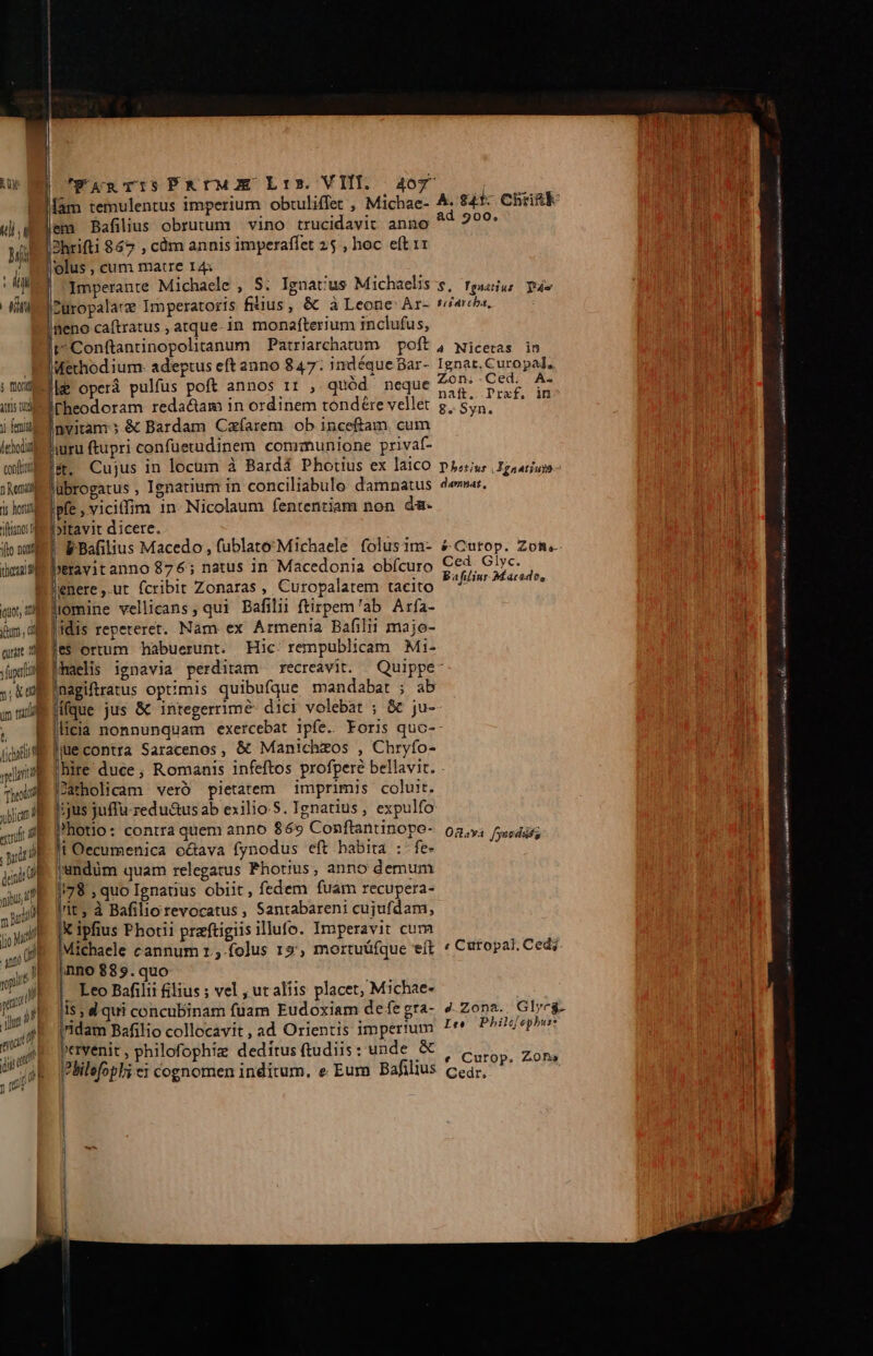 ; mod iuis t y feng leholt confbnul fn Kent s horti dftinos t ifto non deus] qu, n ju, di aua M l fuge y; X00 um tu uite deindt ol pibus up 2j mA anti 4 M pi 1l 'WAnTISPRUMOE Lrs. VIII. 407 [am temulentus imperium. obtuliffet , Michae- em Bafilius obrutum vino trucidavit anno olus , cum matre I4: Imperante Michaele , S. Ignat'us Michaelis Zuropalatze Imperatoris fiiius, &amp; à Leone Ar- geno caftratus ; atque. in. monafterium inclufus, E adeptus eft anno 847: indéque Bar- | operá pulfus poft annos 11 , quód neque Fheodoram reda&amp;am in ordinem tondeére vellet nvitam; &amp; Bardam Czfarem ob inceftam. cum jur ftupri confüetudinem communione privaf- &amp;. Cujus in locum à Bardá Phottus ex laico lübrogatus , Ignatium in conciliabulo damnatus Ipfe , vicilfim 1n: Nicolaum fententiam non da- bitavit dicere. FBafilius Macedo , fublato'Michaele folus 1m- beravit anno 876; natus in Macedonia obícuro 'enere ,.ut fcribit Zonaras , Curopalatem tacito iomine vellicans, qui Bafilii ftirpem'ab Arfa- idis repeteret. Nam ex Armenia Bafilii majo- les ortum habuerunt. Hic: rempublicam Mi- haelis ignavia perditam recreavit. Inagiftratus optimis quibufque mandabat ; ab Mfque jus &amp; integerrime- dici volebat ; &amp; ju- !i Oecumenica o&amp;ava fynodus eft habita :-fe- |undüm quam relegatus Photius; anno demum /|78 , quo Ignatius obiit, fedem fuam recupera- lri ; à Bafilio revocatus , Santabareni cujufdam, X ipfius Photii praftigiis illufo. Imperavit cum Michaele cannum r.,-folus 15, mortuüfque eít nno $895.quo Leo Bafilii filius ; vel , ut aliis placet, Michae- jridam Bafilio collocavit , ad Orientis imperium pervenit, philofophiz dedítus ftudiis: unde &amp; Plilefopl; ei cognomen inditum. e Eur Bafilius | ad 900. $ibarcha, Ignat, Curopal, Zon,-Ced. A. naft. Praf. in 8» Syn. D botius .Fgaatiuyo damnat , s Curop. Zofis Ced. Glyc. Bafilinr Macedo, « Cutopal; Ced; Ie Pbhil[ephur: e Curop. Zone GCedr, €—— — v Alertes somit mti mo me MSN ena