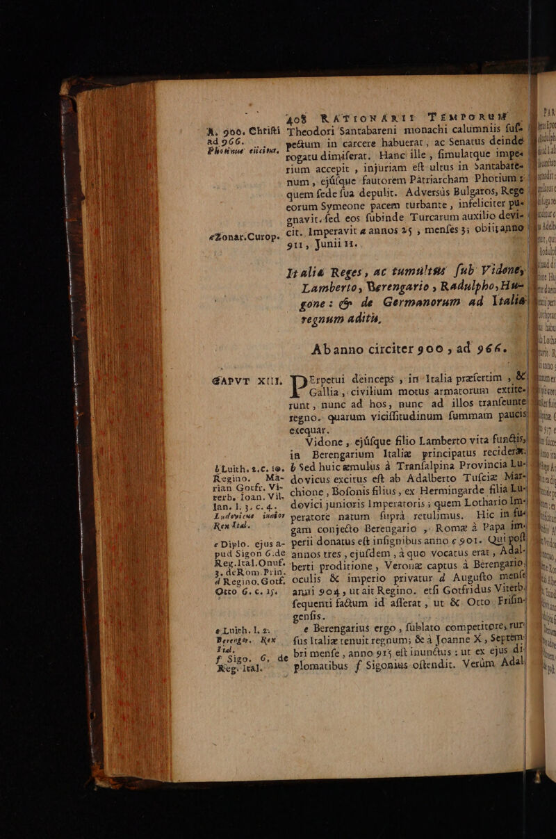 A. 906. Chtifti cTheodori Santabareni monachi calumniis fufs Hbisde auia, PeAum in carcere habuerat , ac Senatus deinde giu * pogatu dimiferat. Hanc ille, fimulatque impe«' rium accepit , injuriam eft. ultus in. 3antabate- 3 num , ejü(que fautorem Pátriascham Photcium zd quem fede fua depulit. Adversus Bulgaros, Rege: eorum Symeone pacem turbante , infeliciter pü« | gnavit.fed eos fubinde Turcarum auxilio devis | cit. Imperavit e annos 25 , menfes 5; obiirantio 911, Junii n. Bur c eZonar.Curop. r ^ u nv m | L. , ji It 4lià Reges, ac tumultus. [ub Videnty. b pont nu Lamberto , Werengario , Radulpho, Hu- is gone: 6 de Germanorum ad. YtaliS dais: regnum adita, lihri MILD i jue | Lo Abanno circiter 900 ; ad 966. |  GAPVT XIII, Erpetui deincéps , in^ Italia praíertim , &amp; bone ^ Gallia, civium motus armatorum extite-| Mir runt, nunc ad hos, munc ad illos tranfeunte Wiist; regno.. quarum viciffitudinum fummam paucis Mix ( exequar. ] Vidone ,. ejüfque filio Lamberto vita fun&amp;is;| b fic in Berengarium ltalig principatus recidere Min, LU Luith.$.c. te. 6 Sed huic gmulus à Traníalpina Provincia Lu iio. i. Regino. Ma- dovicus excitus eft ab Adalberto Tufciz Mar-| B... rian Gorfr. Vi- . dise : : | terb, Ioan. Vil. chione : Bofonis filius , ex Hermingarde filia p lan. 1. 3. c. 4-- dovici junioris Imperatoris ;'quem Lothario lm-| Eu ie? peratore naium fuprà retulimus. Hic in fu« Famous gam conje&amp;o Berengario , Roma à Papa im-«| e Diplo. ejusa- perii donatus eft infignibus anno e 901. Qui pofl pud Sigon 6.de annos tres , ejufdem , à quo vocatus erat , A dal-.| A RC RU, berti proditione , Verong captus à Berengario; d Regino. Got£, oculis &amp; imperio privatur d Augufto meníe Quo 6.c. 1j. angi 904, utait Regino. etfi Gorfridus Viterb. fequenti fadum id afferat , ut &amp;. Otto Frifin- $05 Ap iL genfis. | hy eLuith.l2: € Berengarius ergo , füblato competitore, rur Á Bertone Rex — füsltaliz tenuit regnum; &amp;e à Joanne X , Septem hu tal. 6 1E «t f Sigo. 6, de bri menfe , anno 915 eft inun&amp;tus ;ut ex ejus dii m Reg. lta]. plomatibus f Sigomius oftendit. Verüm Adal; T