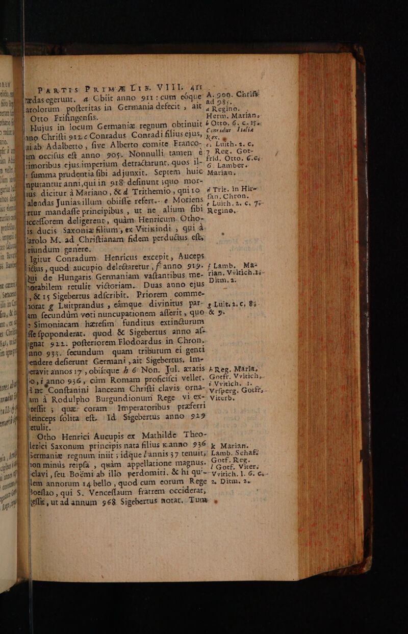 KU ; la flog |mdasegerunt. 4 Obiit anno 91r: cum eóque H 299. Chrifs AUR «nim arolorum pofteritas in. Germania defecit , ait, Rib | un Otto Frifingenfis. j , , Herm, Marian, uan d M y teli | Hujus in locum Germania. regnum obtinuit po i dyscm EUREN d ano. Chrifti o12.c Conradus Conradi lius ejus, diuo «e ' scil jai ab: Adalbetto ; five Alberto comite Franco- ;; Luith. e. c. i SAL) i um occifus eft anno. 90j. Nonnulli tamen € on e ub DM » immoribus ejus.imperium detradarunt.ques M- ranger. — md velt : 3 : : ; ^ Mi fumma prudentia fibi adjunxit. Seprem huic Marian, oim pBputantur anni,quiin 918 definunt quo. mor- P LIQIUS dicitur iMariano,&amp; d Trithemio; qniro 4 Trit. in Hite anos qu l. . : . XT : Ne scil alendas Junias.illum: obiiffe refert.- e. Moriens LUE 7 ]S QUUM d * o5 . . m * gu viis gtur mandaffe principibus , ut ne alium fib1 Regino. [OTIUD LUAM yo icecfforem deligerenv, quàm. Henricum. Otho- UN mei ducis Saxoniz filium , ex Vitikindi , qui à UM Ws l'arolo M. ad. Chriftianam fidem perductus. eft; | my riundum. genere. in Bord Igitur Conradum. Henricus excepit, Auceps , ; l i Dunt | 3&amp;us , quod: aucupio dele&amp;aretur, fanno 919. f Lamb, M&amp;« Rui de Hungaris Germaniam vaftantibus me- rian. Vvirich.Y- 10 M nerabilem: retulit vi&amp;criam.:: Duas, auno. ejus, P * ha | m |, &amp; 15 Sigebertus adícribit. Priorem. comme- | linMsorat g Luitprandus , cámque divinitus pat- e Luiti2. C, 83. i, am fecundüm voti nuncupationem aflerit , quo-&amp; ». D 1c Simoniacam hzrefim funditus extindurum ; Qi Ide fpoponderat. quod. &amp; Sigebertus anno af: iE lienat 922. pofteriorem Flodoardus. in. Chron. s muo.933. fecundum quam tributum ei genti E. l'endere defierunt. Germani ,ait Sigebertus. 1m- E. leravit annos 17 , obiízque 4 6: Non. Jal. gatis 5 Reg. Mária, o» t enno 936, cim Romam proficifci vellet. Gotfr. V vitich, jT / E InceConftanini lanceam Chrifti clavis. orna- LG Lad 1j ad^ im à Rodulpho Burgundionum Rege wd VIE pod uILGe preffit $^ qua- coram Imperatoribus praferri mL lleinceps folita. eft. | Id Sigebertus anno 9215 4 — 8 eult. I. | Otho Henrici Aucupis ex Mathilde 'Theo- j lezici Saxonum principis nata filius k.anno 936 k Máàriam. 4, I] lsermanig regnum iniit ; idque /ànnis 57 tenuit;' Lamb. Schaf: qp ion minis reipfa , quàm appellatione magnus. Gotf. Keg. » ;m E. [clavi , feu. Boémi ab ilio perdomiti, &amp; hi qu'- eed Lib pna P i n vitich. l. 6. €s- qu E. em annorum 14 bello , quod cum eorum Rege z. Dium. 2« jV E oeflao, qui S. Venceffaum fratrem. occiderat, p y lt E  ym heffi£, utad annum $68 Sigebertus notat. Tum EE € erit en EAD rnm CHAISE AJ INR sinu oo ml IL HRR A menia x FERE ma