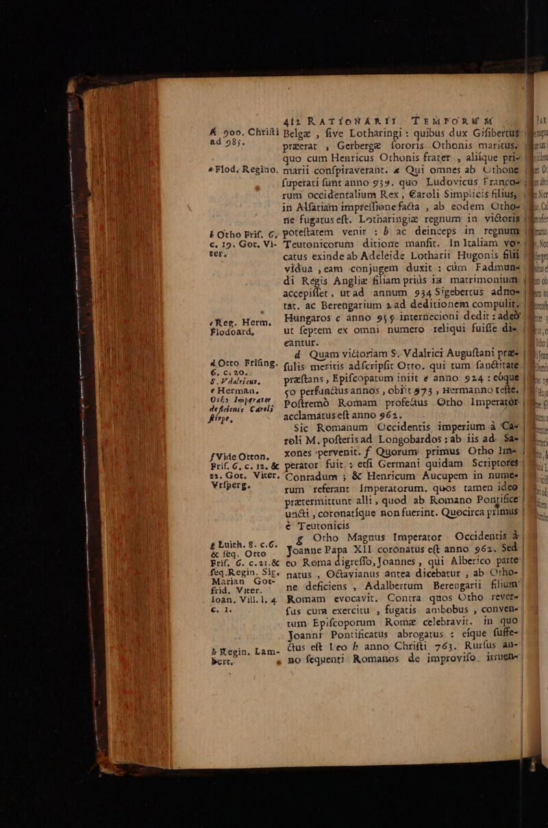 | | 4i? RATÍONARII TrurPORWM | E Chtii Belge , five Lotharingi : quibus dux Gifibertus$ j praeerat , Gerberge fororis Othonis marituse JN: quo cum Henricus Othonis frater, aliíque pris Mum ^Flod, Regino. marii confpiraverant. « Qui omnes ab Othone [Bis 0 faperati fumt anno 959. quo. Ludovicus Francos sun rum occidentalium Rex , €aroli Simplicis filius, c No in Alfatiam impreifienefada , ab eodem Otho» M; ne fugatuseft. Lotharingie regnum inu vi&amp;oris Moris Í Otho Erif, c, poteftatem venir : b ac deinceps in regnum (gon: c. 19. Got, Vi- Teutonicorum ditione manfit. In Italiam vo* Woo FEES catus exinde ab Adeleide Lotharii Hugonis fili | Mun vidua ,eam .conjugem duxit : càm Fadmuns | bu: di Régis Anglie filiam prius ia: matrimonium, (Ma o) accepiffet, utad annum 934 Sigebertus adnoes | Ra n tat. ac Berengarium 2ad deditionem compulit? | Mo «Reg. Herm, Hüngaros c anno 95 interriecioni dedit : ade | s ; Flodoard, ut feprem ex omni numero reliqui fuifie die |. eantur. 1 Dol j i d Quam vi&amp;oriam S. V dalrici Auguftani prze (is 2 Otto FEIAnE- (ulis meriris adferipfit Orto. qui tum fan&amp;tate My $ E dalvicus, przítans , Epifcoparum iniit e anno 924 : eóque im. , chon Vit go perfun&amp;us annos , obfit $73 , Hermanno tefte. |n defun cae; Pofremó Romam profeus Orho Imperator | Me. finge, acclamatus eft anno 962. Ko Sic Romanum Occidentis imperium à Ca* | 3... roli M. pofterisad Longobardos :ab iis ad- $a« | M. fVideOton, —XOfies pervenit. f Quorum primus Otho Ime ; Fri. 6, c. 12, &amp; perator fuit; etfi Germani quidam Scriptores. 2:1. Gor, Viter. Conradum ; &amp; Henricum Áucupem in nume | Xriperg, rum referant Ímperatorum. quos tamen idee | pratermittunt alli, quod. ab Romano Ponrifice | undi , coronatíque non fuerint. Quocirca primus | € 'Teutonicis | £ Luith. 8. c.6. Orho Magnus Imperator Occidentis à &amp; feq. Orto Joanne Papa XII coronatus e(t anno. 962. Sed Erif. 6. c.21.&amp; eo Roma digreffo, Joannes , qui Alberico parte feq.Regin. Sit« natus , Octavianus antea dicebatur , ab. Otho- | Marian Got- : mec fid. Vier. ne deficiens , Adalbertum | Bereogarui filium loan. Villl,4 Romam evocavit. Contra quos Otho revere| Tout: fus cura exercitu , fugatis ambobus , convene | tum. Epifcoporum Romz celebravit. in quo Joanni Pontificatus abrogatus : eíque fuffe-| b YXegin. Lam- 95 eft Leo P anno Chrifti 765. Rurlus an- bert, . no fequen?!! Romanos de improvifo. iuene |