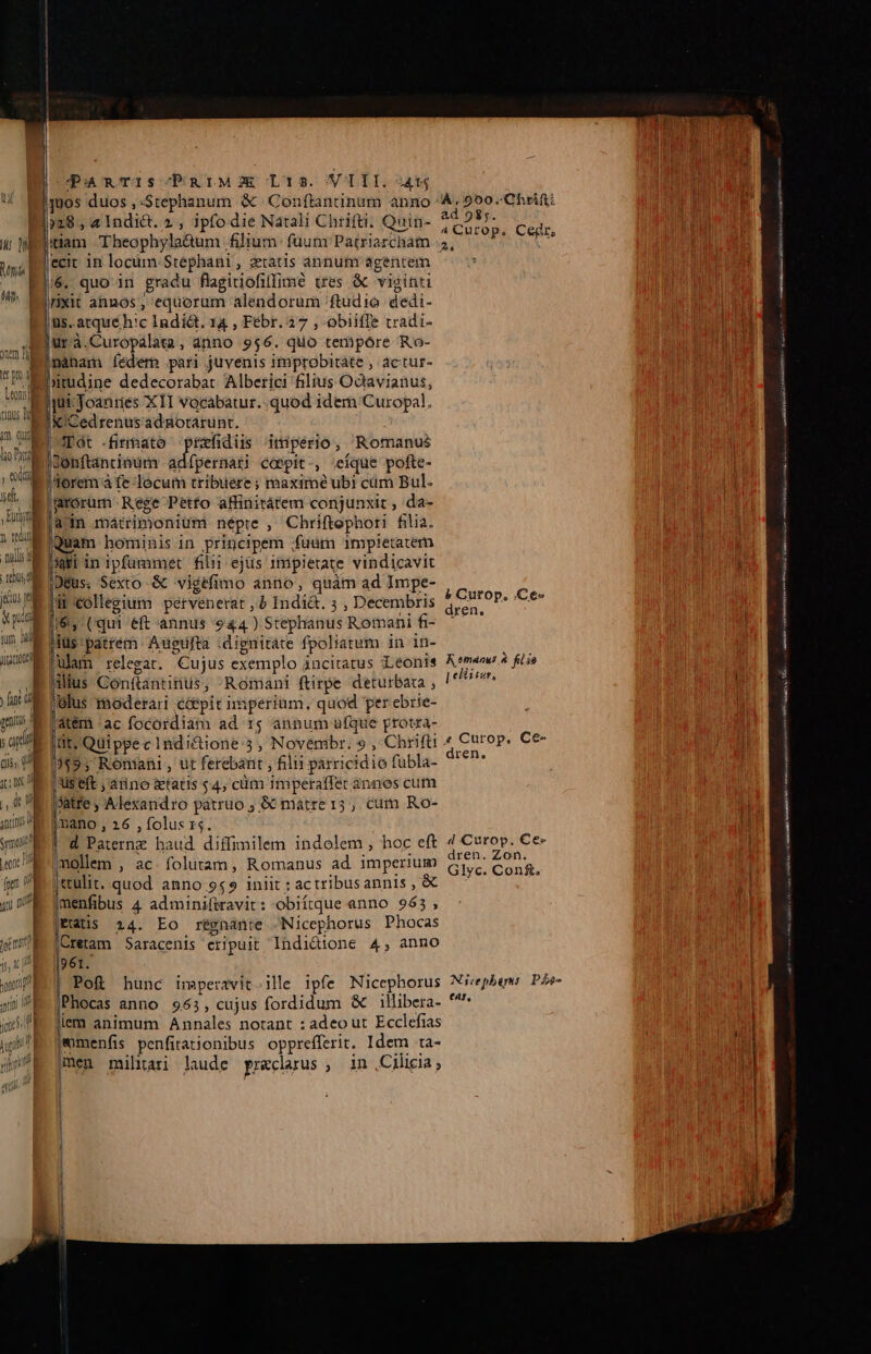 un. I | om Dj ir pro d Lexi] nn ng im. qui ho Pay 1g ) eoa E ye. | x ini isl u Bud jus ra val in Tum d il | y ul poi it ] LEES Ó a] PanTriIscPRIMJOE Ls. VIII. 41 00s duos ,:Stephanum &amp; Conftantinum ànno: )»28, «Indict. 2, ipfo die Natali Chrifti. Quin- xit annos , equorum alendorum ftudio dedi- urà.Curopálata, ànno 956. quo tempore Ro- nàhbam fedem pari juvenis improbitáte , actur- Cedrenusadgorarunt. Tot firmato prrfidüs imiperio, Romanus Jonftantinum adfpernati caepit -, ;eíque pofte- torem à fe-locum tribuere ; maxime ubi cüm Bul. ain mátrimonium népre , Chriftephori filia. Quam hominis in principem ; fuüm impietatem jar in ipfummet filii ejus impietate vindicavit |Déus. Sexto &amp; vigéfimo anno, quàm ad Impe- a collegium pervenerat ,) Indí&amp;. ; , Decembris (6, (qui eft annus $44 ) Stephanus Romani fi- iilius Gonftántitilis-; Romani ftirpe detutrbaua , jolus moderari c&amp;pit imperium. quod perebrie- atem ac focordiam ad 15; annum ufque protza- tit, Quippe c indiétione 35 Novémbr. 9 Chrifti TAE Ronuni , ut ferebant , filii parricidio fübla- |'Us eft aiino &amp;tatis $4, cüm ihiperaffét annes cum Jatre , Wléxandro patruo ; &amp; matre 15 , cum Ro- imano , 26 , folus 15. d Paternz haud diffimilem indolem , hoc eft (mollem , ac. folutam, Romanus ad imperium ctulit. quod anno 949 iniit ; actribusannis , &amp; menfibus 4 adminiftravit : obiítque anno 963, Patis 24. Eo résnanre Nicephorus Phocas (Cretam Saracenis eripuit Indi&amp;ione 4, anno 961. | Po&amp; hunc imperavit ille ipfe Nicephorus jPhocas anno 953, cujus fordidum &amp; illibera- lem animum Annales notant : adeo ut Ecclefias jomenfis penfitationibus opprefferit. Idem ta- (men militari laude praeclarus , in Cilicia; i 4.050. Ghrifti ad 98,5. áCurop, Cegdr, b Cutop. .Ce« dren, R emanus » fis 8 [ elisceus, dren, 4 Curop. Ce- dren. Zon. GlIyc. Cons, Nicephers: P£e- tr, —— —ÀÉ( veteeato s e odte i r ÁSE SII V csak dii bas sa Lb KU ever tr on MN oa [0