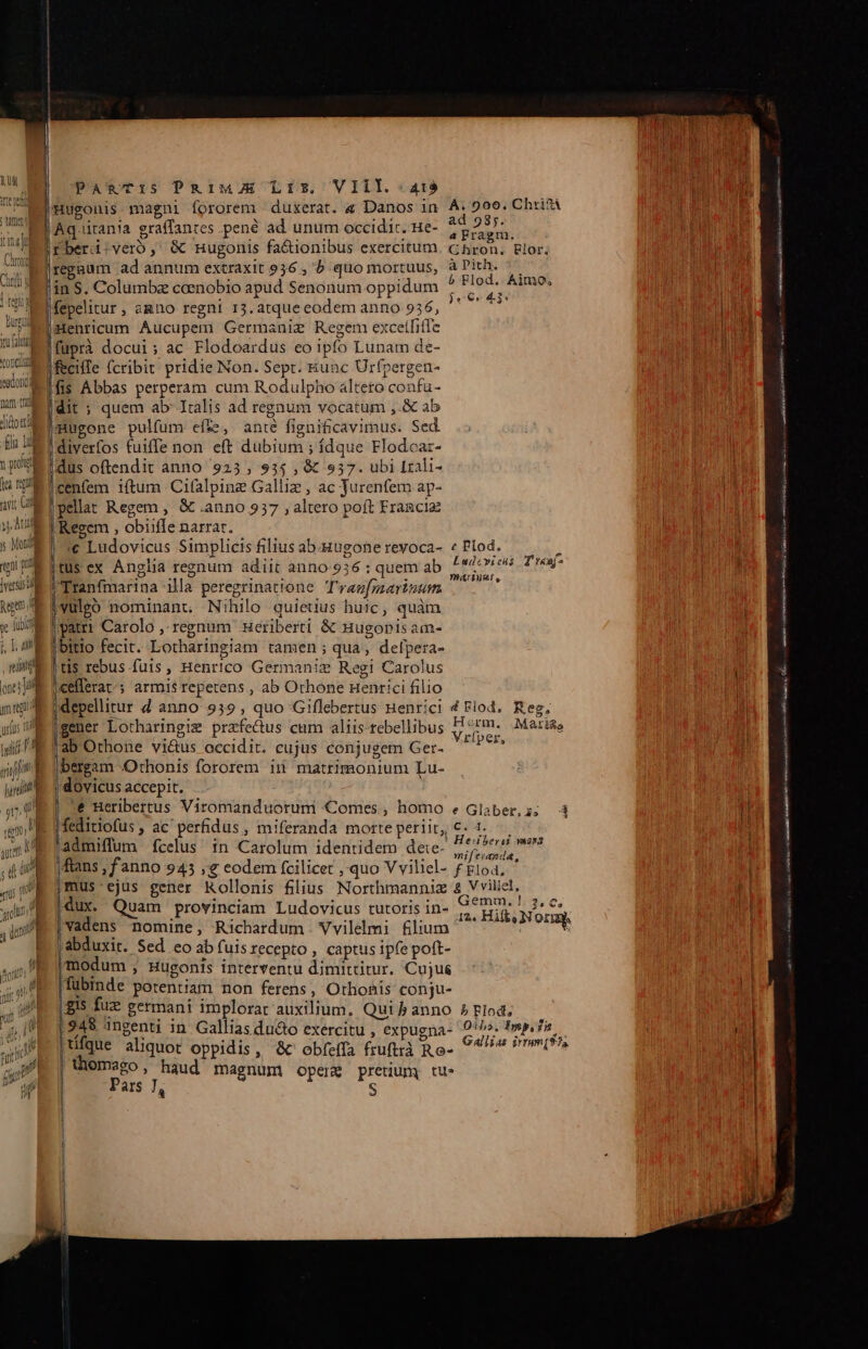 s. | PA*TIS PiMJE LIT. VIII. -At3 TR nat E . ^ 1 e [i eeouis magni fororem duxerat. « Danos in amen - : ^ : d T Ed Aqütan!a graffantes.pené ad unum occidic. ue- Ir berd-veroó,: &amp; nugonis fa&amp;ionibus exercitum | h regaum ad annum extraxit 936, b quo mortuus, I Mal in S. Columbz coenobio apud Senonum oppidum |fepelitur , agno regni 13. atque eodem anno 9536, Henricum Aucupem Germanie Regem excetfifTe füuprà docui; ac Flodoardus eo ipfo Lunam de- fecilTe fcribit pridie Non. Sept. &amp;unc Urfpergen- ifis Abbas perperam cum. Rodulpho altero confu- dit ; quem ab Italis ad regaum vocatum ,.&amp; ab mW Imugone pulfum effe, anté figniticavimus. Sed. t E diverfos tuiffe non eft dubium ; ídque Flodcar- 1j dus oftendit anno 9235, 935 , &amp; 557. ubi Lrali- i4 E cenfem iftum Cifalpine Galliz , ac Jurenfem ap- a Us pellat Regem , &amp; .anno 937 ; altero poft Eragcia ) 40 1 Regem , obiiffe narrar. s MEI e Ludovicus Simplicis filius ab-gugone revoca- «tus ex Anglia regnum adiit anno 936 : quem ab |'Tranfmarina Hla peregrinatione T'razfyaavinzum vulgo nominant Nihilo quiedus huic, quàm patri Carolo ,- regnum -Heriberti &amp; Hugonis am- i! E libitio fecit. Lotharingiam tamen; qua, defpera- t$ rebus fuis, Henrico Germaniz Regi Carolus |cefferat; armis repetens , ab Othone Henrici filio gener Lotharingim prafe&amp;tus cum aliis-tebellibus Je Tab Othone vi&amp;us accidit. cujus conjugem Ger- dull m bergam «Othonis fororem iii matrimonium Lu- ill | dovicus accepit. aU S6 Beribertus Viromanduorum Comes , homo 'E i feditiofus , ac perfidus, miferanda morte periit, 'admiffum fcelus in Carolum identidem dete- ftans ;fanno 945 € eodem fcilicet ,' quo V viliel- jmus ejus gener Kollonis filius Northmanniz dux. Quam provinciam Ludovicus tutoris in- vadens nomine, Richardum . Vvilelmi flium abduxit. Sed eo ab fuis recepto , captus ipfe poft- |modum ; Hugonis interventu dimittitur. Cujus (fubmde potentiam non ferens, Othonis conju- |. gis fuz germani implorat auxilium. Qui j anno [948 3ngenti in Gallias du&amp;o exercitu , expugna- | tifque aliquot oppidis, &amp; obfe(Ta fruftrà Ro- | hhomego , haud magnum opere pretium tu- Pars 7, : ' i) T Ü y l A. 900. Chrifá ad 98;. a Fragm. Chron, FRlor. a Pith. b Flod. Aino, )j9€r 43 € Plod. cgo - Ludovicus Treaj- Ht rm. Mati&amp;e Vrfper, e Glaber,i. 4d Cs. Hebersi masa mifeianda, f Flod, 8 Vvillel, iemm. 1. 3,€, 12. Hift, Norm b Flod, Oilo, Imp. dia Gallias irmm(975 ESSE —€——— m————— Bá — minisetol! Ke AB) eer eo spy urs ned RI a [ra