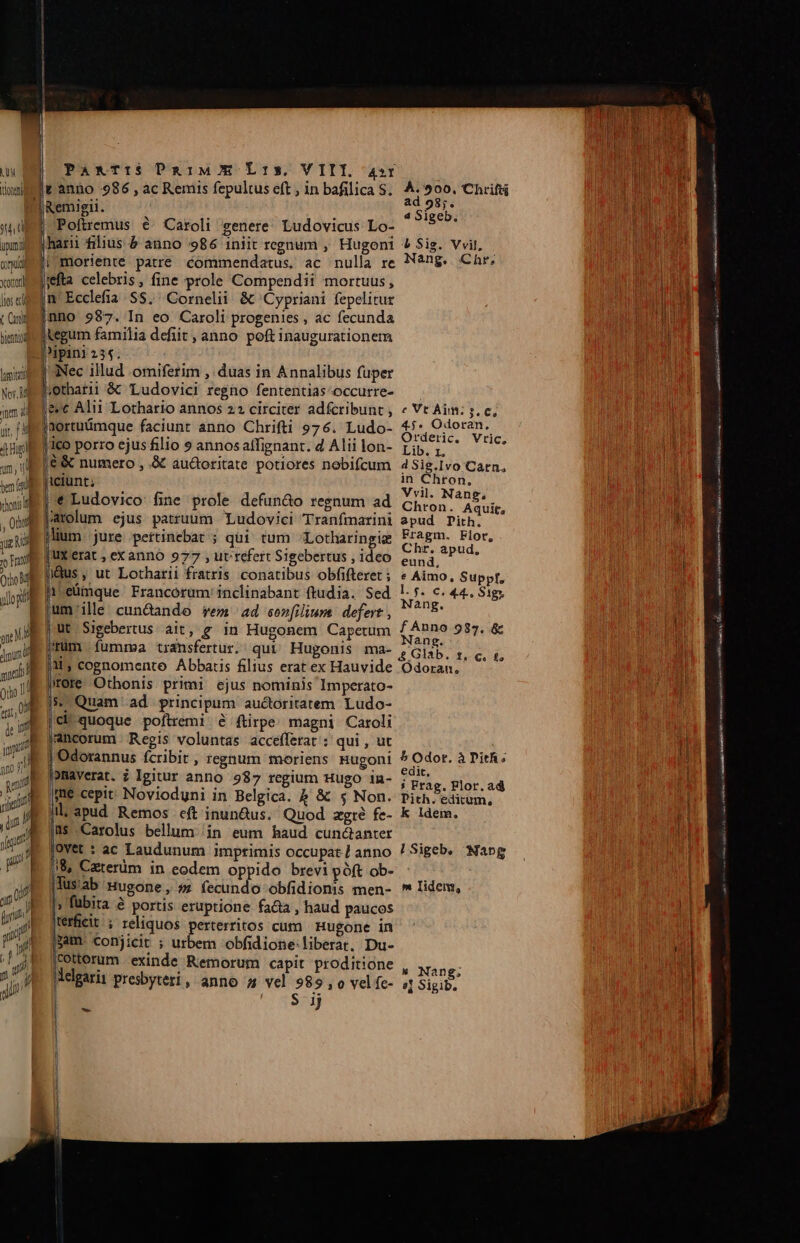 UM t TTL pun omuia yxcoon lios eri Cuni jennuyl C ww luit Nor. M jnm id —-—— ij [-— x Ez LL EX LC - c» —— * £e - -- al EL Mu e RADL e co X c —* - — CK Om ud ve ES i-3 Pa&amp;TI1S DaiMw7E L1», VIII, a4»r v anno 986 , ac Remis fepultus eft , in bafilica S. 4.500. Chrift Remigii. Sick Poftremus € Caroli genere. Ludovicus Lo- . (hari filius &amp; anno 986 iniit regnum , Hugoni 4 Sig. Vvil, moriente patre commendatus. ac nulla re Nang. Chr, ifta celebris, fine prole Compendii mortuus, n Ecclefia SS. Cornelii &amp; Cypriani fepelitur nno 987. In eo Caroli progenies , ac fecunda tegum familia defiit , anno poft inaugurationem Nec illud omiferim , duas in Annalibus fuper jotharii &amp; Ludovici regno fententias^occurre- &amp;vc Alii Lothario annos 22 circiter adfcribunt, « Vt Aim: s. c, aortuümque faciunr anno Chrifti 976. Ludo- Br. d jico porro ejusfilio s annosalfignant. d Aliilon- pis, ^ — |6&amp; numero , &amp; aud&amp;oritate potiores nobifcum 4Sig.Ivo Carn. liciunt; in Chron, »' Ludovico: fine prole defun&amp;o regnum ad CIEN ARUIts vrolum ejus patruum Ludovici Tranfmarini apud Dith. lium. jure pertinebat ; qui. tum Lotharingie pup. More jUx'erat , ex anno 977 , ut refert Sigebertus , ideo add e jl Ms ; ut Lotharii fratris conatibus obfifteret ; « Aimo, Suppr, Moeümque Francorum: inclinabant ftudia. Sed !.5- c. 44. Sig; jum'ille cundando vem ad sezfilium defert, ^ ^8 |üt Sigebertus ait, g in Hugonem Capetuim ABHG 9337. &amp; wrüm. fumrea transfertur; qui Hugonis ma- e Glab. Adoos i, cognomento Abbatis filius erat ex Hauvide Ódoran, Jrere Othonis primi ejus nominis Imperato- |^ Quam 'ad principum auctoritatem Ludo- *iquoque poftremi e ftirpe; magni Caroli ancorum . Regis voluntas accefferat : qui , ut Odorannus fcribit , regnum moriens Rugoni ^Odotr. à Pith; |pmaverat. ? Igitur anno 987 regium Hugo in- ; Erb. PBlor.ad jme cepit Novioduni in Belgica. 4 &amp; $ Non. Pith. editum, Jll;apud Remos cft inunQus. Quod zgré fe- k ldem. 43$ Carolus bellum in eum haud cundanter jvet : ac Laudunum imprimis occupat anno !Sigeb. Wang 8, Caterüm in eodem oppido brevi póft ob- lusab Hugone, » fecundo obfidionis men-  lidem, » fübita à portis eruptione fada , haud paucos jerheit ; reliquos perterritos cum Hugone in jam. conjicit ; urbem obfidione liberat. Du- fottorum exinde Remorum capit proditione , Nang; lelgarit presbyteri, anno &amp; vel 989 o velíc- 4 Sigib. | S ij - ^0 MEHR no re MH SE Rer n to ml LA Rc memo ie deese ai ati ca ata BETA tt nt sona SB t rr