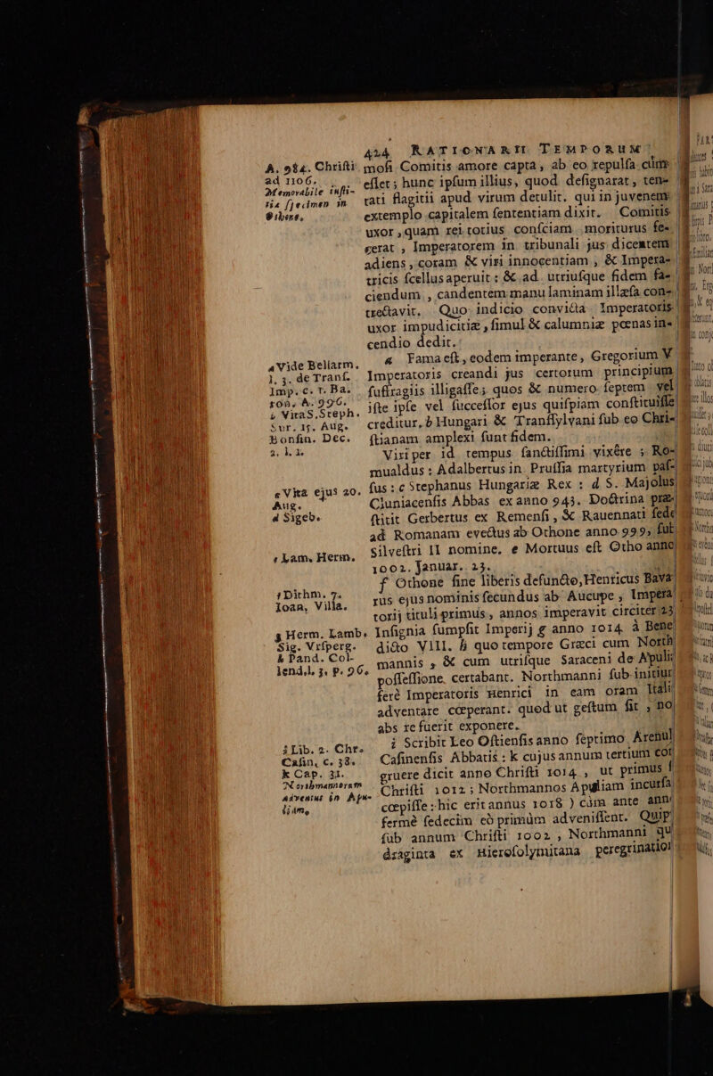 Vom MN mE — n a : quá ne—— A54 RATICNARIIL TEMPORUM 9» 5$. Chrifti mofi. Comitis amore capta, ab eo repulfa clit ad 1106... 24 emovabile inffi- Ha fjecimen n 8 iere, extemplo capitalem fententiam dixit. tre&amp;ta vit. cendio dedit. 1. 3. de Traníf. lmp.c.T. Ba. fon, À. 996. à Vira S. Steph. Sur. 1f. Aug. Bonfin. Dec. ftianam. amplexi funt fidem. 2, 1v «Vita ejus 20. Aug. 4 Sigeb. Cluniacenfis Abbas ex anno 945.. Do&amp;rina pi. ftit Gerbertus ex Remenfi , X Rauennati fede ad Romanam evc&amp;us ab Othone anno 999; fut. silveftri II nomine, e Mortuus eft Otho anno 1002. Januar. 25. GEM f Othone fine liberis defun&amp;o,Henticus Bava: « Lam, Herm. ; Dithm. 7. Ioan, Villa. g Herm. Lamb, Infignia fumpfit Imperij e anno 1o14, à Bene Sig. Vrfperg- di&amp;o Vlll. &amp; quo tempore Graci cum North Sinpy po mannis , &amp; cum utrique Saraceni de Apuli poffeffione, certabant. Northmanni fub-initiur feré Imperatoris Menridi in eam oram Tali! adventare cdperant. quod ut geftum fit , no abs re fuerit exponere. | i Scribit Leo Oftienfis anno feptimo Arenul à Lib. 2. Chr. ] á : | Can. c. 33. Cafinenfis Abbatis : k cujusannur tertium £O rix de gruere dicit anno Chrifti 1014, ut primus f A ori nerg m VE E : | Aivtetiu i» Apc oC BE 10123 Northmannos Apuliam incurfa. li4m, ccepiffe hic erit annus roI$ ) càm. ante ammi fermé fedeciin có primüm adveniffent. Quip (ub annum Chrifti 1002 , Northmannt qu diaginta ex Hierefolymutana peregrinatio! ; yon) i LTOT TK p On