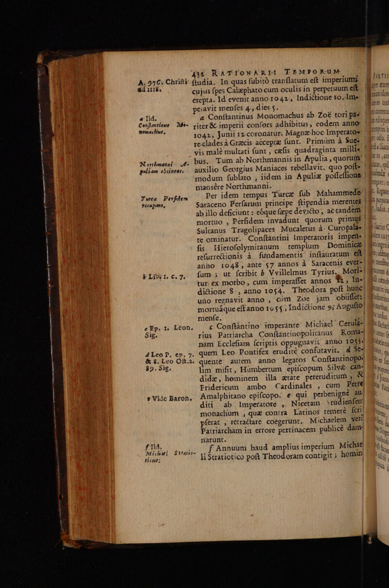 435. RAT TONARLEI TEMPORUM À..956. Chrifti adiu. cujus fpes Calephato cum oculis in perperuum eit. erepta. Id evenit anno 1042, Indi&amp;ione-10.1me peiavit mnenfes 4, dies $. «4 lid. a Conítantinus Monomachus ab Zo&amp; tori pás Id pipi ricse 25i- riter&amp; imperii confors adhibitus, eodem anno. Se 1042, Junii 12:coronatur. Magna-hoc Imperatos | reclades à Graecis accepte funt. Primüm à $uee | vis mal? multati funt , cefis quadraginta milli« Nouheeai 45 bus. Tum ab Northmannis in. Apulia , quorum | giliam ohineu, — auxilio Georgius Maniaces rebellavit. quo poffe | modum fublato , iidem in Apuliz pofleílione | mansére Northmanni. ; £.] Tura Pevfilem Per idem tempus (urcz fub Mahammede- geeu pam Saraceno Perfarum principe ftipendia mierentes ab illo deficiunt :-eóque faepe devicto, actandem | mortuo , Perfidem invadunt quorum primus) Sulanus Tragolipaces Mucaletus à: Curopala- | te omihatur. Conftàntini Imperatoris impetis| fis Hierofolymitanum templum Dominice refurre&amp;ionis à fundamenus inftaürauum eft) anho 1048, ante j7 annos à Saracenis everz] fum ; ut fcribit à. Vvillelmus Tyrius. Mori«! tur. ex motbo , cum imperaffet annos *&amp; , In-! di&amp;ione 8, auno 1054. Theodora poft hunc uno regnavit anno , cüm Zoe jam obüffet:. mortuáque eftanno 1055. Indictione 9; uguftó: FLi 1.6.7. meníe. À e Ep. 1, Lcon. c Conftantino: 1mperánte Michael Ceruia* : * . . ^ ^ i 81g. rius Patriarcha Conftancnopoliánus Romas nam Ecclefiam fcriptis oppugnavit anno 10554 4 Leo D. ep. 7. quem Leo Pontifex erudité confütavir, d Se« &amp;3.Leo Oft.z. quente. autem. anno legatos Conftantinopo4 35. 915: lim mifit, Hümbertum epiícopum Silvé cano didi, heminem illa atate peréruditum , &amp; Eridericum ambo Cardinales , cum Pete, &amp;Viie Baron, Amalphitano epifcopo. e'qui puc MN au. diti ab lmperatoré , Nieétam ^tü jenfemt monachum , quz contra Latinos temeré fcri píerat , rétra&amp;tare. coegerunt. Michaelem Vete Patriarcham in errore pertinacém publice dam j narunt. f Tid. f Annuum haud amplius imperium Micháe Mice $5fao- .. ré Bh : one: li Stratiotico poft Theod oram contigir ; homm, imumidon demptm b Yt odis, E Bel Lach 2t fO (f BULLUS epi ulendg Y Mmoavir s tpi; Pi purpura p lndid, ] ili, I lactus (C foringeny At: démo, ! mefby orem d, i Ur (5 9b fant M Tribus.