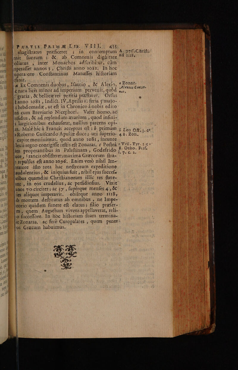 miagiftratus praficeret ; In contemptum enit fuorum :- &amp;. ab Commnenis digüitate oliatus , inter Monachos adfcribitur, cüm üperaffet anmos 3, Chrifti anno 1081. In hoc [npera:ore: Conítantinus Manaffes hiftoriam sinit. |a Ex Comnenis duobus, 1faacio , &amp; Alexio, | natu licét iiinor ad imperium. pervenit, quód gratia, &amp; bellice rei peritia praftaret. — Ortus tanno 1081 , Indi&amp;. 1V, Aprilis x; feria $'majo- p hebd omadz , ut eft in Chronico à nobis edito Imfidus , &amp; ad replendum zrarium , quod infini- $ largitionibus exbauferat, nullius parcens opi- 15.. Malé hic à Francis acceptus eft : b. primum »Roberto Guifcardo A puliz duce ;-uti fuperio- capite meminimus. quod anno 1081, ineunte lexii regno contigiffe cefüs eft Zonaras. c Pofteà im properantibus in Paleftinam , Godefrido guce , trancis obfiftere;maxima Graecorum ítra- eatore fto tota hac neftrorum expeditione audulentius ,-&amp; iniquius fuit , nthil ejus fuccefe ibus quamdiu Chrifüanoerum illic res ftete- AR 1nos 70 circiter ;ac 37, fupérque menfes 4 , &amp;€ je aliquot imperavit. ebiírque anno i118, lirorio quidem funere eft elatus; filio prefer- m, quem Auguftum vivens appellaverat; reli- 9 fucceffore. In hoc hiftoriam fuam termina- 68 Graecum habuimus. A. 97 6.C Ritifti^ CULTURE Ad r8, Y hl | a Zonar. Vi Alexius Come Wieder | M HA. DIU RU Lana aeria 1 L'eo Oft. j. e | 1 4.8. Zon. | ec Vvil. Tyr. IC 9 ! | ! l 8. Otho. Fiif, VORETU: DR D. 7. 62v p———ÁÁ——————— nn——— € n —