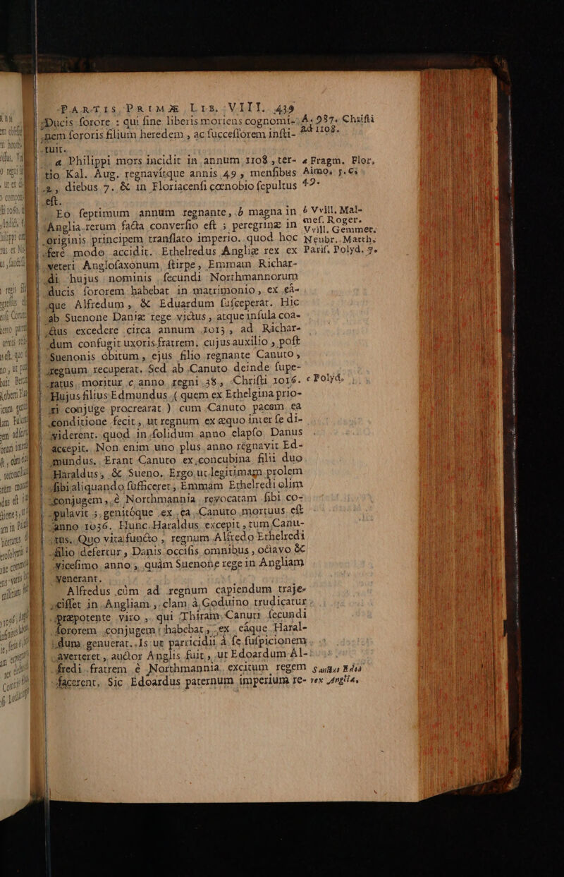 s «i A et Hh im tg [um mu m alíori onu it 2 anti oram | oolms | «e eom Jt (e m. PET TU i T qyliuit PARTIS PRIMJE L r5, ;VITT. 449 Ad 1108. &amp; Philippi mors incidit in annum 1108 ,tér- «Fragm. Flor, NEU tio Kal. Áug. regnavítque annis 49 , menfibus Aimo, 5€; A eft. Ip VRUT] Eo feptimum annum regnante,.b magna in &amp; Vvill. Mal- UM aelia.rerum fa&amp;a conver E : :4 mef, Roger. Dn Anglia.rerum fada conve fio eft ; peregring 1n V vill. Gemmet; Wu veteri Anglofaxonum, ftirpe, Emmam Richar- ducis fororem habebat in matrimonio , ex .eà- Vp que Alfredum , &amp; Eduardum fufeeperat. Hic l Ti ^Aus excedere circa annum 015, ad Ràchar- dum confugit uxoris. fraurem. cujusauxilio ; poft | Suenonis óbitum , ejus filio regnante Canuto ; aegnum recuperat. Sed. ab .Canuto deinde fupe- gatus, moritur c, anno. regni 38. Chrifii 1016. c Polyd. i i Hujus filius Edmundus ( quem ex Erhelgina prio- | qu xi conjuge procreárat ) cum .Canuto pacem ea nm li «onditione fecit ,, nt regnum ex &amp;quo inter fe d1- | D widerent. quod in folidum anno elapfo. Danus | wn acecpit.. Non enim uno plus. anno regnavit Ed- | l mundus..Erant.Canuto ex,concubina. filii duo ; LIT filio defertur ; Danis.occifis omnibus , ociavo &amp; icefimo. anno , quàm Suenone rege in Angliam i venerant. | T Alfredus .cóm ad .regnum capiendum traje- lH iffe in. Angliam ;, clam. à Goduino trudicatur A | repotente yiro , qui ZThiram, Canud fecundi d fororem conjugem t :habebar , ex . eque .Haral- 1 dum. genuerat..Is: ur parricidii à fe fufpicionem .. .: | Aayerteret ,, auctor Anglis fuit», ut Edoardum Al- fredi fratrem. &amp; ,Northmannia, excitum. regem. 5,9, 8 doo : d facerent. $jc Edoardus paternum imperium re- rex ,nglia, mesi m ATOCL Né scher i me ^o diria e ei Rea Fe at